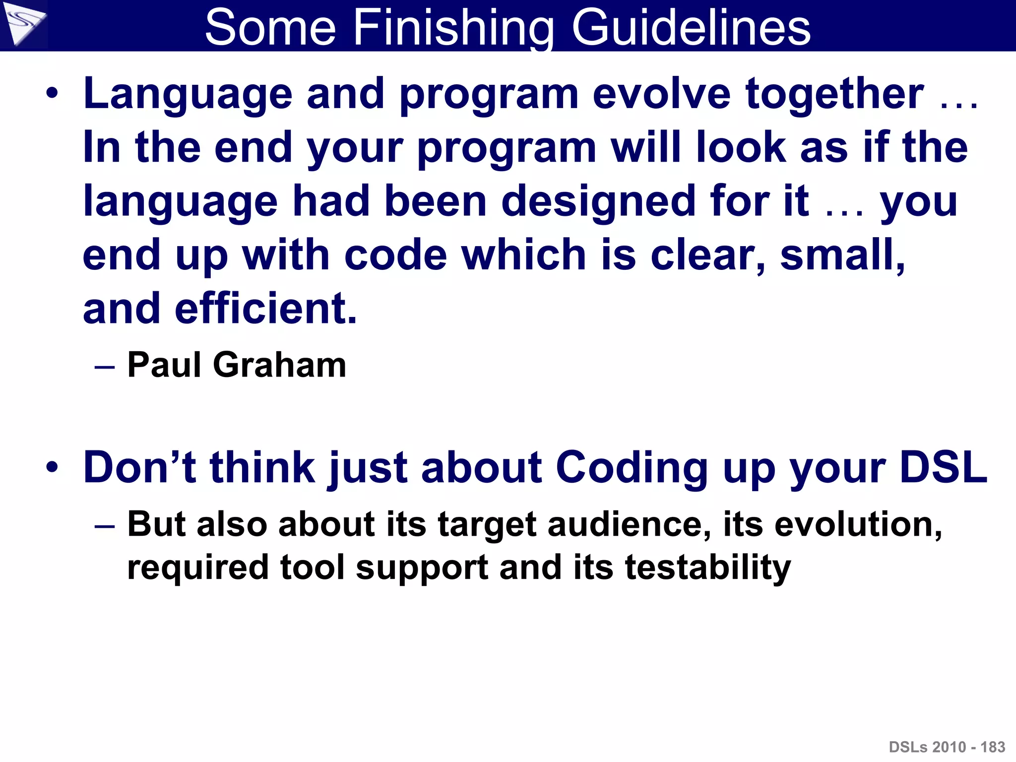Some Finishing Guidelines
• Language and program evolve together …
In the end your program will look as if the
language had been designed for it … you
end up with code which is clear, small,
and efficient.
– Paul Graham
• Don‟t think just about Coding up your DSL
– But also about its target audience, its evolution,
required tool support and its testability
DSLs 2010 - 183
 