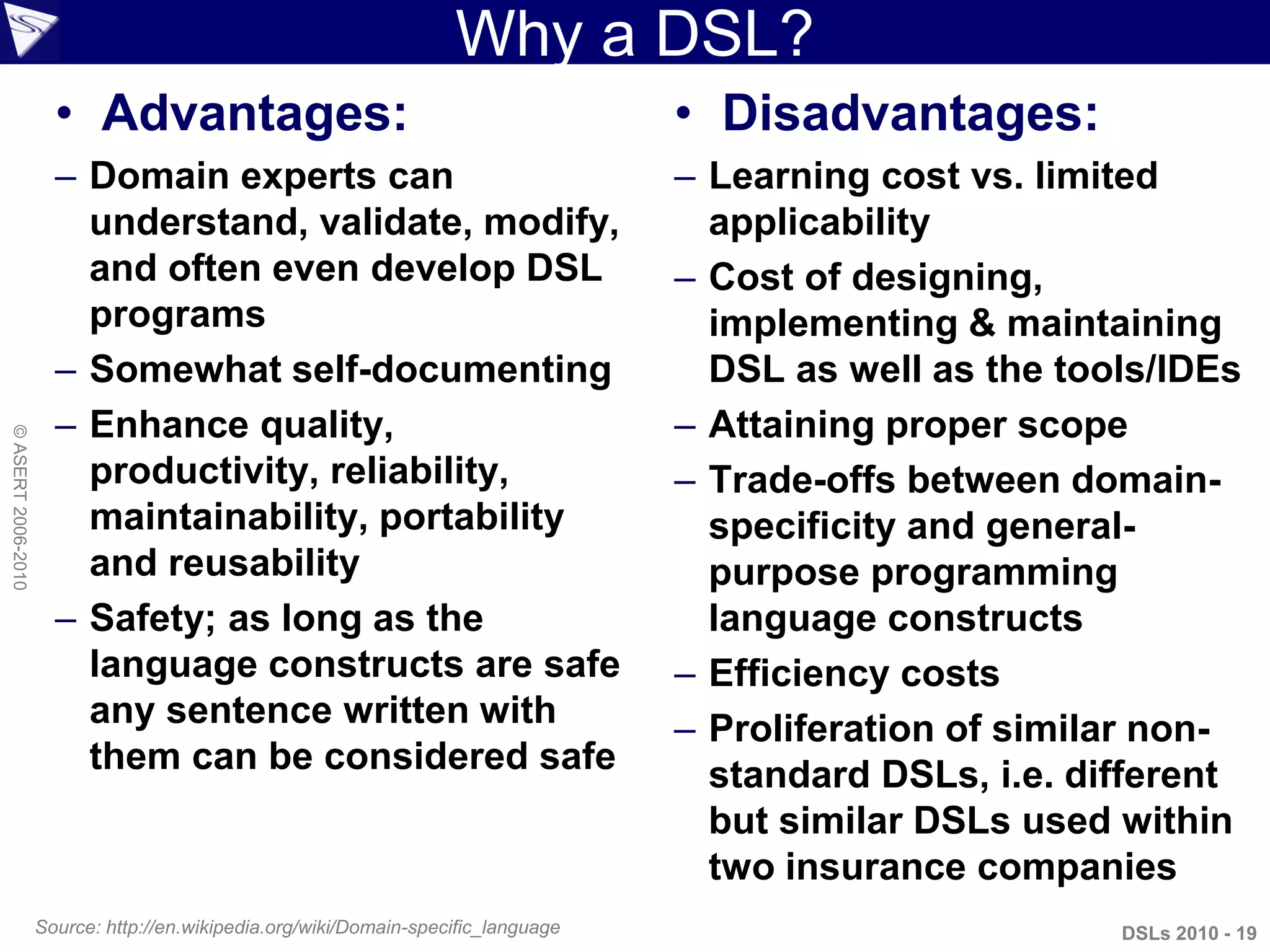 Why a DSL?
• Advantages:
– Domain experts can
understand, validate, modify,
and often even develop DSL
programs
– Somewhat self-documenting
– Enhance quality,
productivity, reliability,
maintainability, portability
and reusability
– Safety; as long as the
language constructs are safe
any sentence written with
them can be considered safe
• Disadvantages:
– Learning cost vs. limited
applicability
– Cost of designing,
implementing & maintaining
DSL as well as the tools/IDEs
– Attaining proper scope
– Trade-offs between domain-
specificity and general-
purpose programming
language constructs
– Efficiency costs
– Proliferation of similar non-
standard DSLs, i.e. different
but similar DSLs used within
two insurance companies
Source: http://en.wikipedia.org/wiki/Domain-specific_language DSLs 2010 - 19
©ASERT2006-2010
 