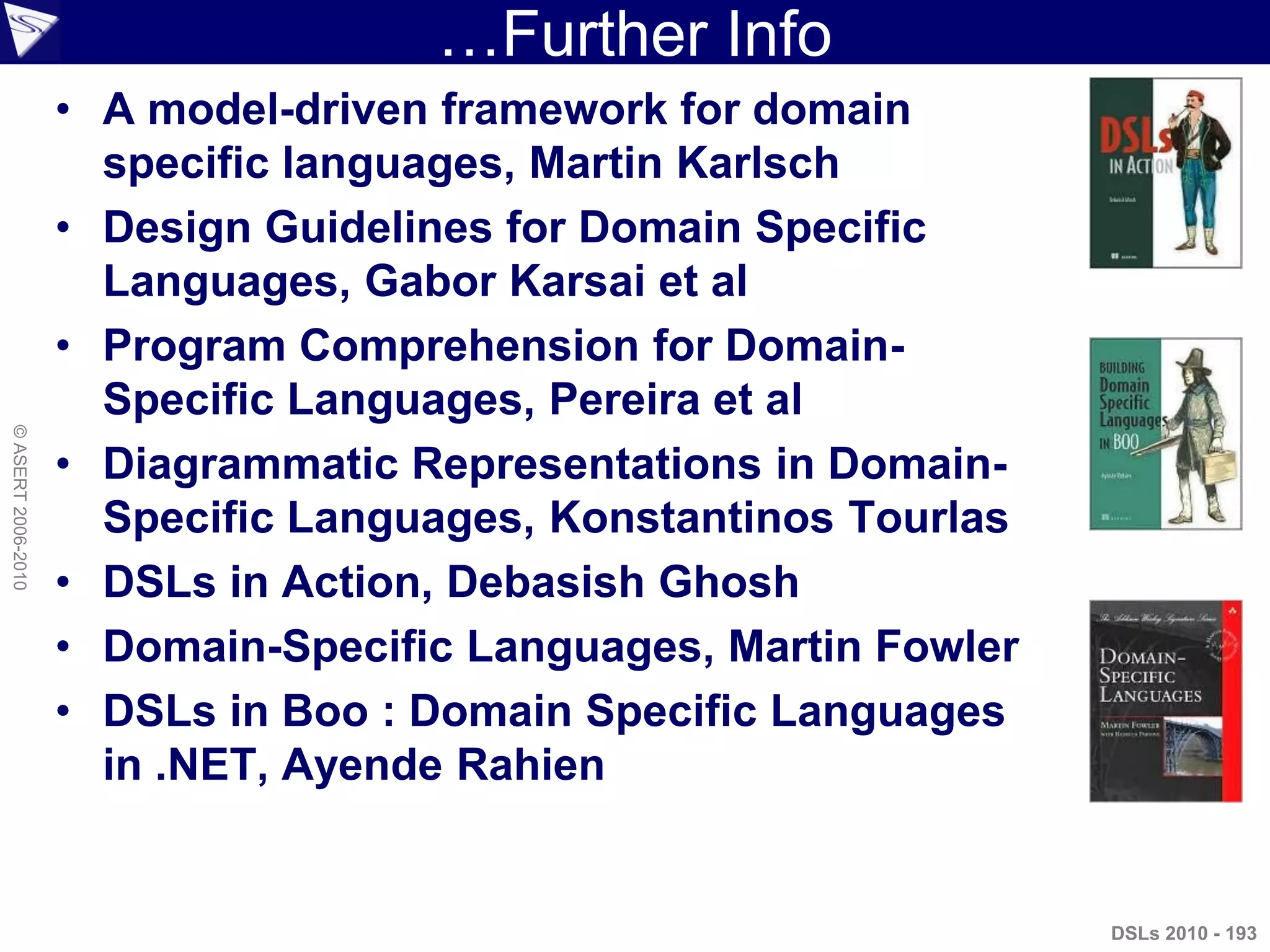 …Further Info
DSLs 2010 - 193
©ASERT2006-2010
• A model-driven framework for domain
specific languages, Martin Karlsch
• Design Guidelines for Domain Specific
Languages, Gabor Karsai et al
• Program Comprehension for Domain-
Specific Languages, Pereira et al
• Diagrammatic Representations in Domain-
Specific Languages, Konstantinos Tourlas
• DSLs in Action, Debasish Ghosh
• Domain-Specific Languages, Martin Fowler
• DSLs in Boo : Domain Specific Languages
in .NET, Ayende Rahien
 