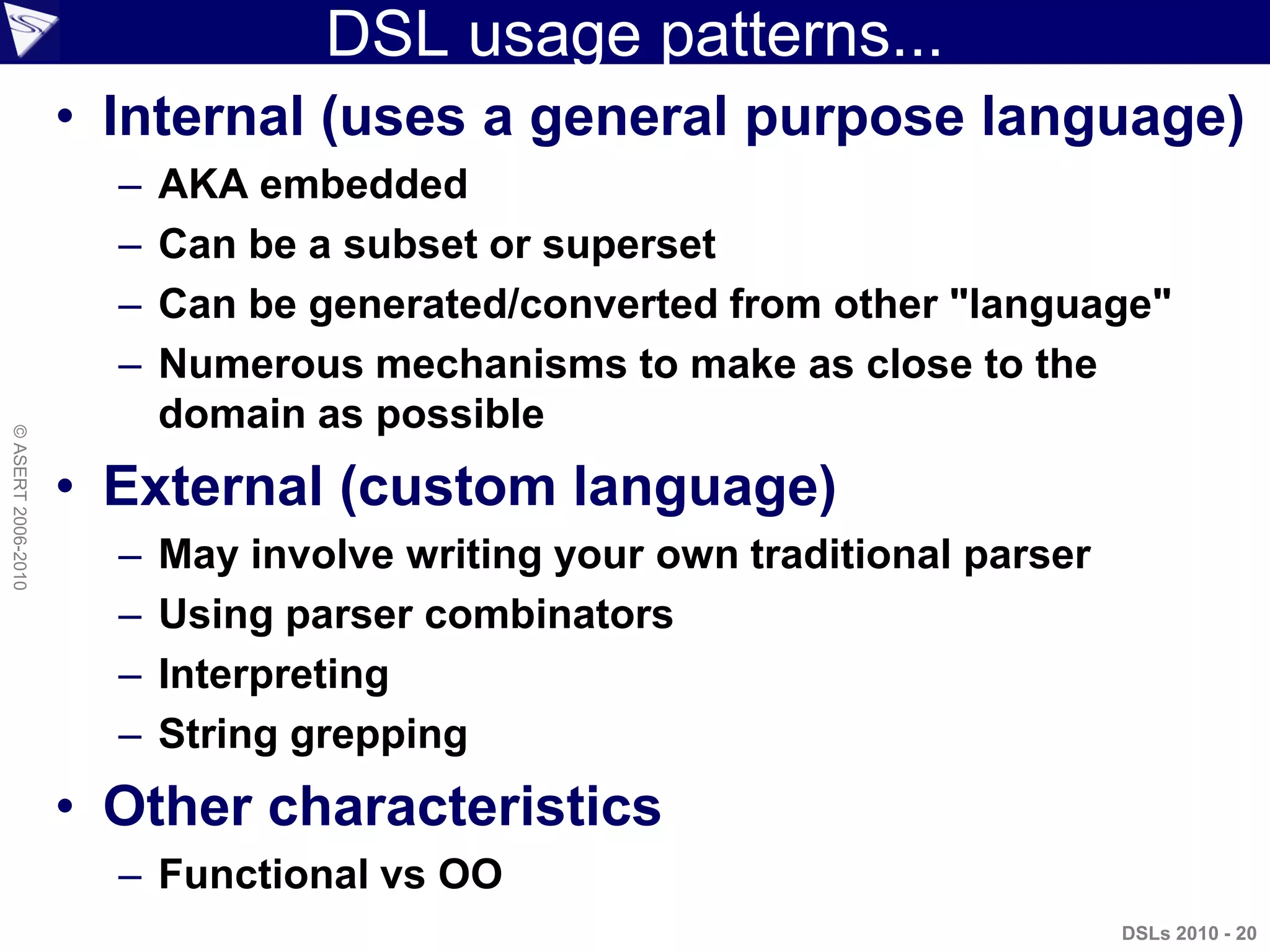DSL usage patterns...
• Internal (uses a general purpose language)
– AKA embedded
– Can be a subset or superset
– Can be generated/converted from other "language"
– Numerous mechanisms to make as close to the
domain as possible
• External (custom language)
– May involve writing your own traditional parser
– Using parser combinators
– Interpreting
– String grepping
• Other characteristics
– Functional vs OO
DSLs 2010 - 20
©ASERT2006-2010
 