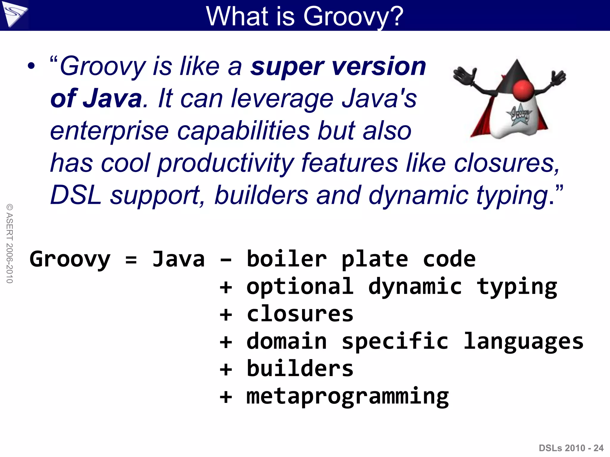 DSLs 2010 - 24
©ASERT2006-2010
What is Groovy?
• “Groovy is like a super version
of Java. It can leverage Java's
enterprise capabilities but also
has cool productivity features like closures,
DSL support, builders and dynamic typing.”
Groovy = Java – boiler plate code
+ optional dynamic typing
+ closures
+ domain specific languages
+ builders
+ metaprogramming
 