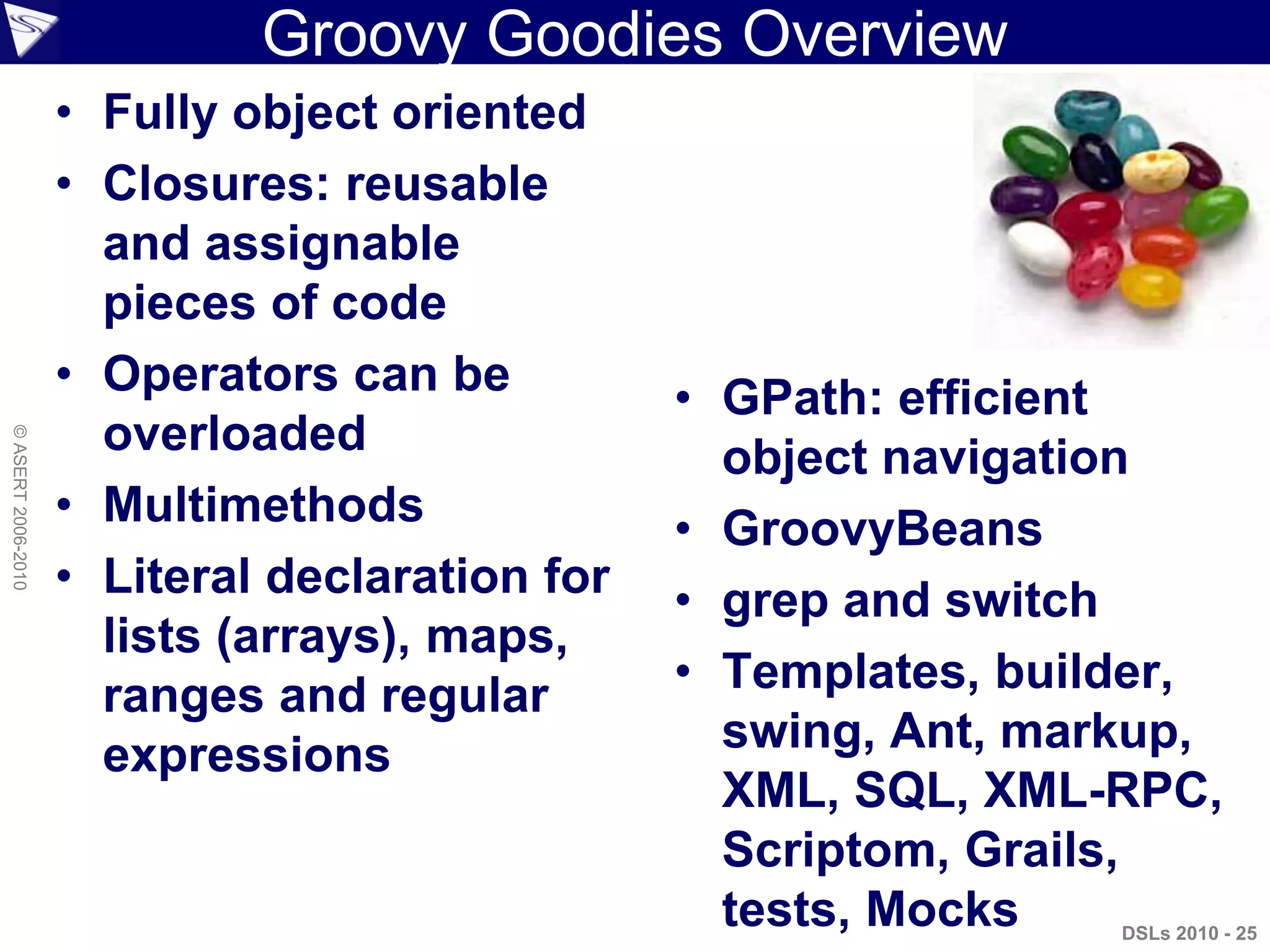 DSLs 2010 - 25
©ASERT2006-2010
Groovy Goodies Overview
• Fully object oriented
• Closures: reusable
and assignable
pieces of code
• Operators can be
overloaded
• Multimethods
• Literal declaration for
lists (arrays), maps,
ranges and regular
expressions
• GPath: efficient
object navigation
• GroovyBeans
• grep and switch
• Templates, builder,
swing, Ant, markup,
XML, SQL, XML-RPC,
Scriptom, Grails,
tests, Mocks
 