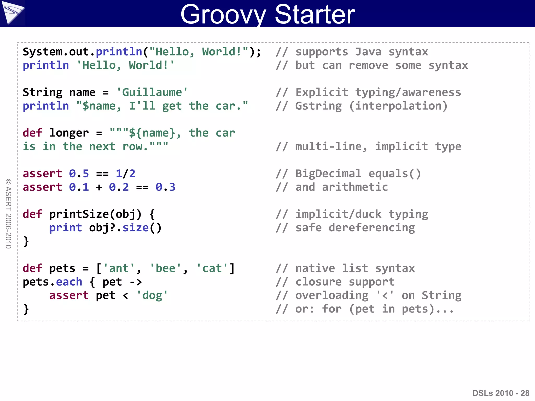 DSLs 2010 - 28
©ASERT2006-2010
Groovy Starter
System.out.println("Hello, World!"); // supports Java syntax
println 'Hello, World!' // but can remove some syntax
String name = 'Guillaume' // Explicit typing/awareness
println "$name, I'll get the car." // Gstring (interpolation)
def longer = """${name}, the car
is in the next row.""" // multi-line, implicit type
assert 0.5 == 1/2 // BigDecimal equals()
assert 0.1 + 0.2 == 0.3 // and arithmetic
def printSize(obj) { // implicit/duck typing
print obj?.size() // safe dereferencing
}
def pets = ['ant', 'bee', 'cat'] // native list syntax
pets.each { pet -> // closure support
assert pet < 'dog' // overloading '<' on String
} // or: for (pet in pets)...
 