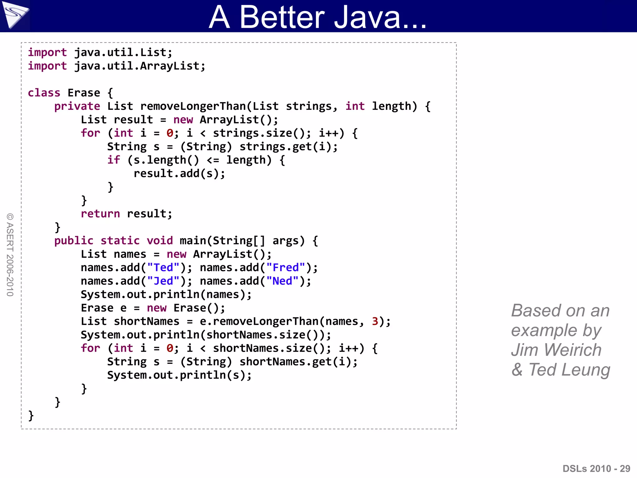A Better Java...
DSLs 2010 - 29
©ASERT2006-2010
import java.util.List;
import java.util.ArrayList;
class Erase {
private List removeLongerThan(List strings, int length) {
List result = new ArrayList();
for (int i = 0; i < strings.size(); i++) {
String s = (String) strings.get(i);
if (s.length() <= length) {
result.add(s);
}
}
return result;
}
public static void main(String[] args) {
List names = new ArrayList();
names.add("Ted"); names.add("Fred");
names.add("Jed"); names.add("Ned");
System.out.println(names);
Erase e = new Erase();
List shortNames = e.removeLongerThan(names, 3);
System.out.println(shortNames.size());
for (int i = 0; i < shortNames.size(); i++) {
String s = (String) shortNames.get(i);
System.out.println(s);
}
}
}
This code
is valid
Java and
valid Groovy
Based on an
example by
Jim Weirich
& Ted Leung
 