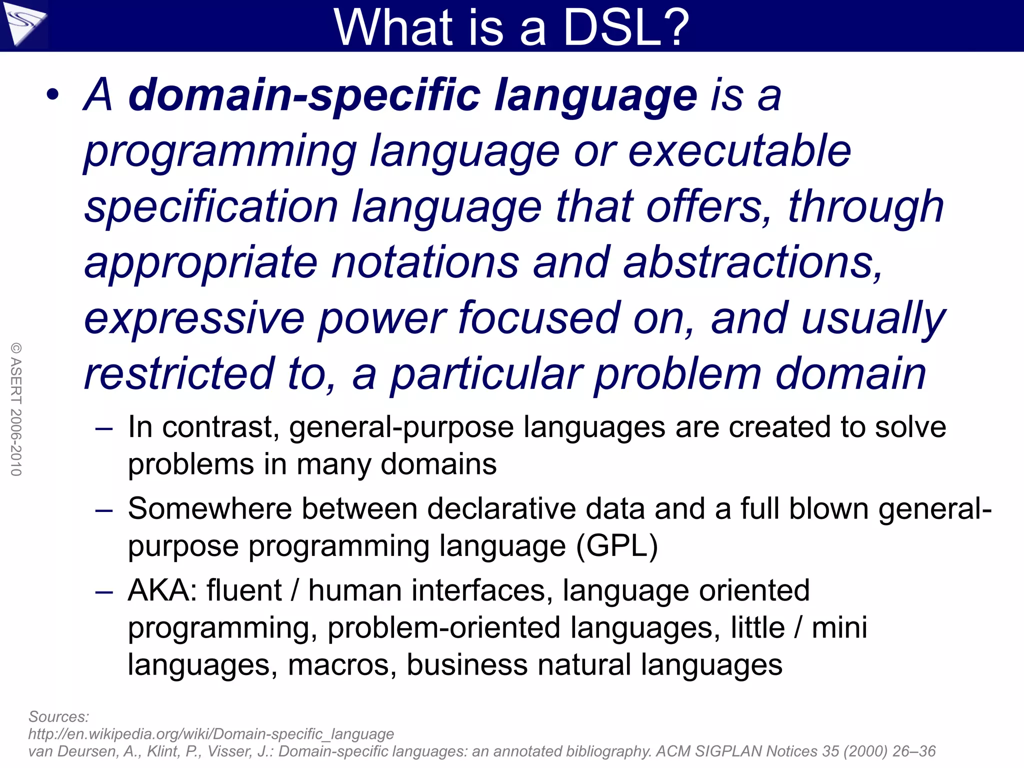 What is a DSL?
• A domain-specific language is a
programming language or executable
specification language that offers, through
appropriate notations and abstractions,
expressive power focused on, and usually
restricted to, a particular problem domain
– In contrast, general-purpose languages are created to solve
problems in many domains
– Somewhere between declarative data and a full blown general-
purpose programming language (GPL)
– AKA: fluent / human interfaces, language oriented
programming, problem-oriented languages, little / mini
languages, macros, business natural languages
Sources:
http://en.wikipedia.org/wiki/Domain-specific_language
van Deursen, A., Klint, P., Visser, J.: Domain-specific languages: an annotated bibliography. ACM SIGPLAN Notices 35 (2000) 26–36
©ASERT2006-2010
 