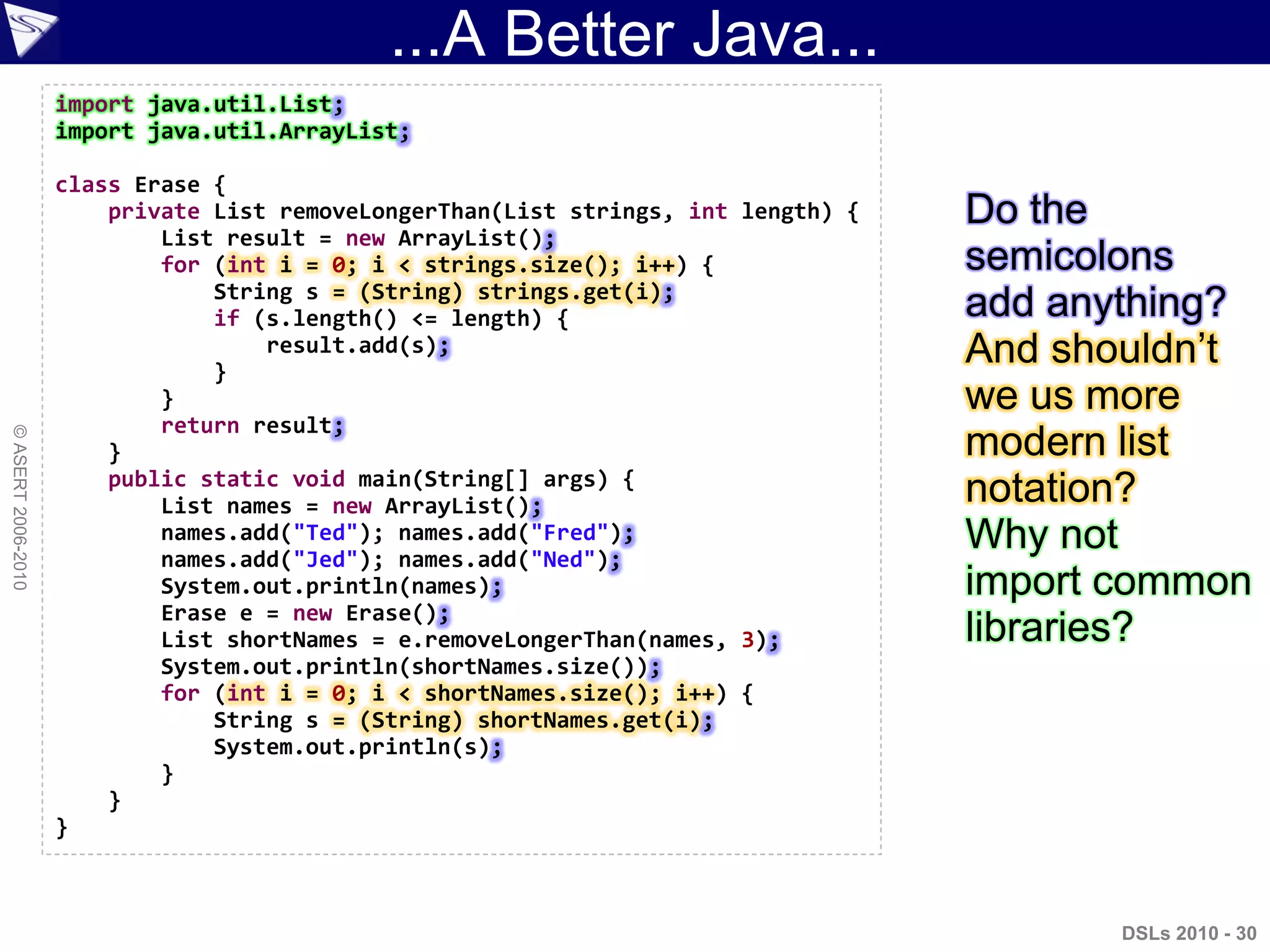 ...A Better Java...
DSLs 2010 - 30
©ASERT2006-2010
import java.util.List;
import java.util.ArrayList;
class Erase {
private List removeLongerThan(List strings, int length) {
List result = new ArrayList();
for (int i = 0; i < strings.size(); i++) {
String s = (String) strings.get(i);
if (s.length() <= length) {
result.add(s);
}
}
return result;
}
public static void main(String[] args) {
List names = new ArrayList();
names.add("Ted"); names.add("Fred");
names.add("Jed"); names.add("Ned");
System.out.println(names);
Erase e = new Erase();
List shortNames = e.removeLongerThan(names, 3);
System.out.println(shortNames.size());
for (int i = 0; i < shortNames.size(); i++) {
String s = (String) shortNames.get(i);
System.out.println(s);
}
}
}
Do the
semicolons
add anything?
And shouldn‟t
we us more
modern list
notation?
Why not
import common
libraries?
 