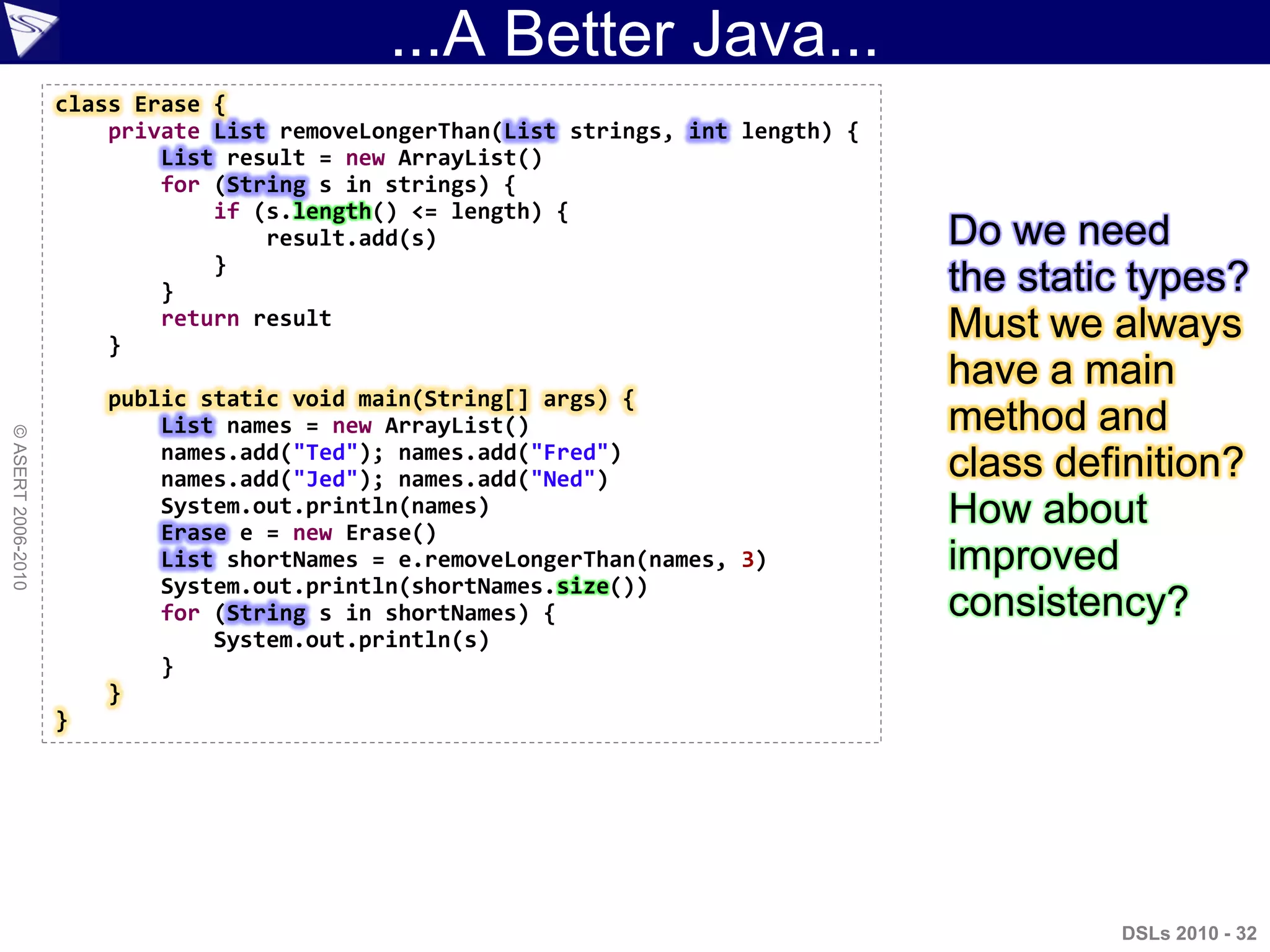 ...A Better Java...
DSLs 2010 - 32
©ASERT2006-2010
class Erase {
private List removeLongerThan(List strings, int length) {
List result = new ArrayList()
for (String s in strings) {
if (s.length() <= length) {
result.add(s)
}
}
return result
}
public static void main(String[] args) {
List names = new ArrayList()
names.add("Ted"); names.add("Fred")
names.add("Jed"); names.add("Ned")
System.out.println(names)
Erase e = new Erase()
List shortNames = e.removeLongerThan(names, 3)
System.out.println(shortNames.size())
for (String s in shortNames) {
System.out.println(s)
}
}
}
Do we need
the static types?
Must we always
have a main
method and
class definition?
How about
improved
consistency?
 
