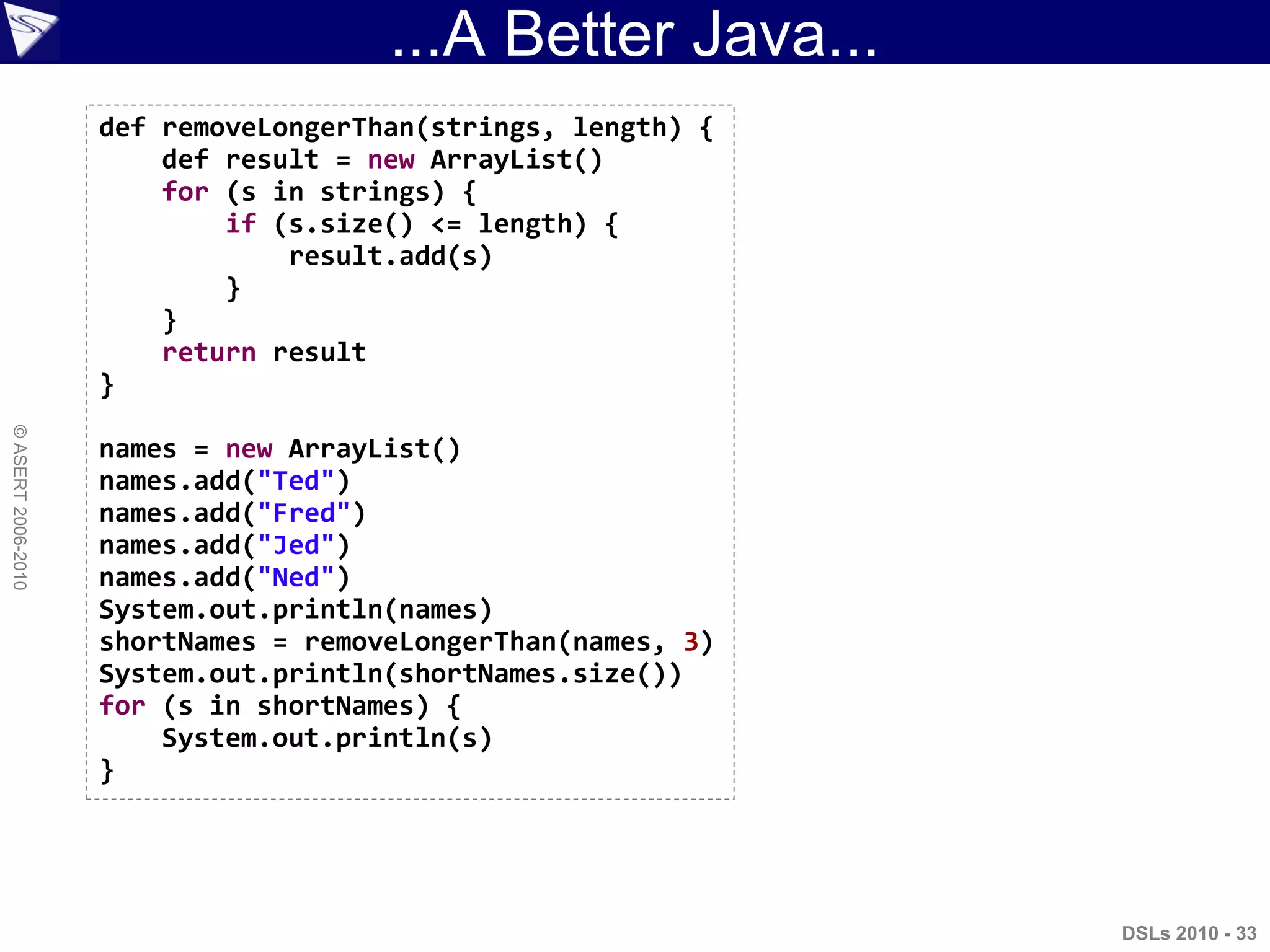 ...A Better Java...
DSLs 2010 - 33
©ASERT2006-2010
def removeLongerThan(strings, length) {
def result = new ArrayList()
for (s in strings) {
if (s.size() <= length) {
result.add(s)
}
}
return result
}
names = new ArrayList()
names.add("Ted")
names.add("Fred")
names.add("Jed")
names.add("Ned")
System.out.println(names)
shortNames = removeLongerThan(names, 3)
System.out.println(shortNames.size())
for (s in shortNames) {
System.out.println(s)
}
 