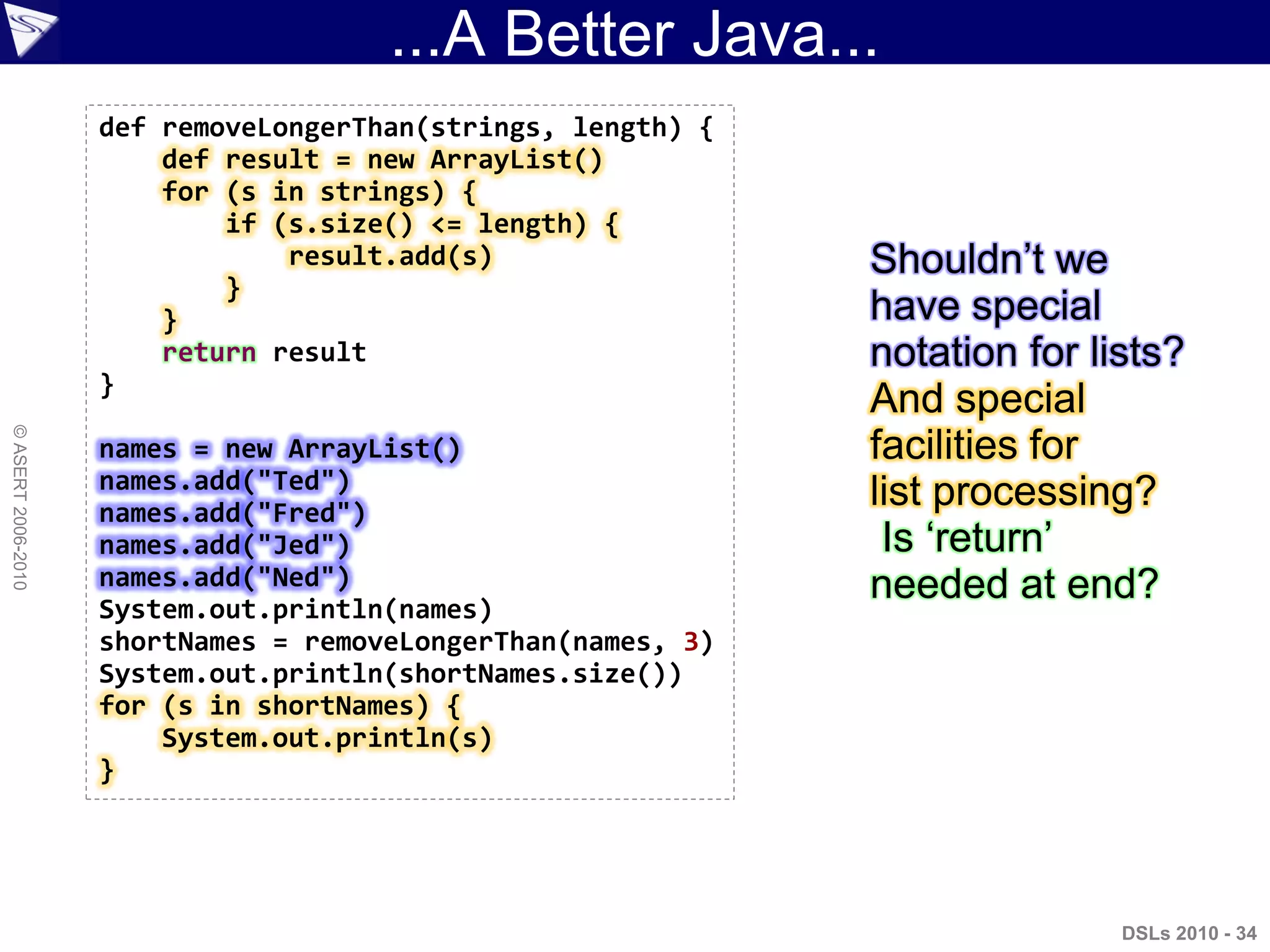 ...A Better Java...
DSLs 2010 - 34
©ASERT2006-2010
def removeLongerThan(strings, length) {
def result = new ArrayList()
for (s in strings) {
if (s.size() <= length) {
result.add(s)
}
}
return result
}
names = new ArrayList()
names.add("Ted")
names.add("Fred")
names.add("Jed")
names.add("Ned")
System.out.println(names)
shortNames = removeLongerThan(names, 3)
System.out.println(shortNames.size())
for (s in shortNames) {
System.out.println(s)
}
Shouldn‟t we
have special
notation for lists?
And special
facilities for
list processing?
Is „return‟
needed at end?
 