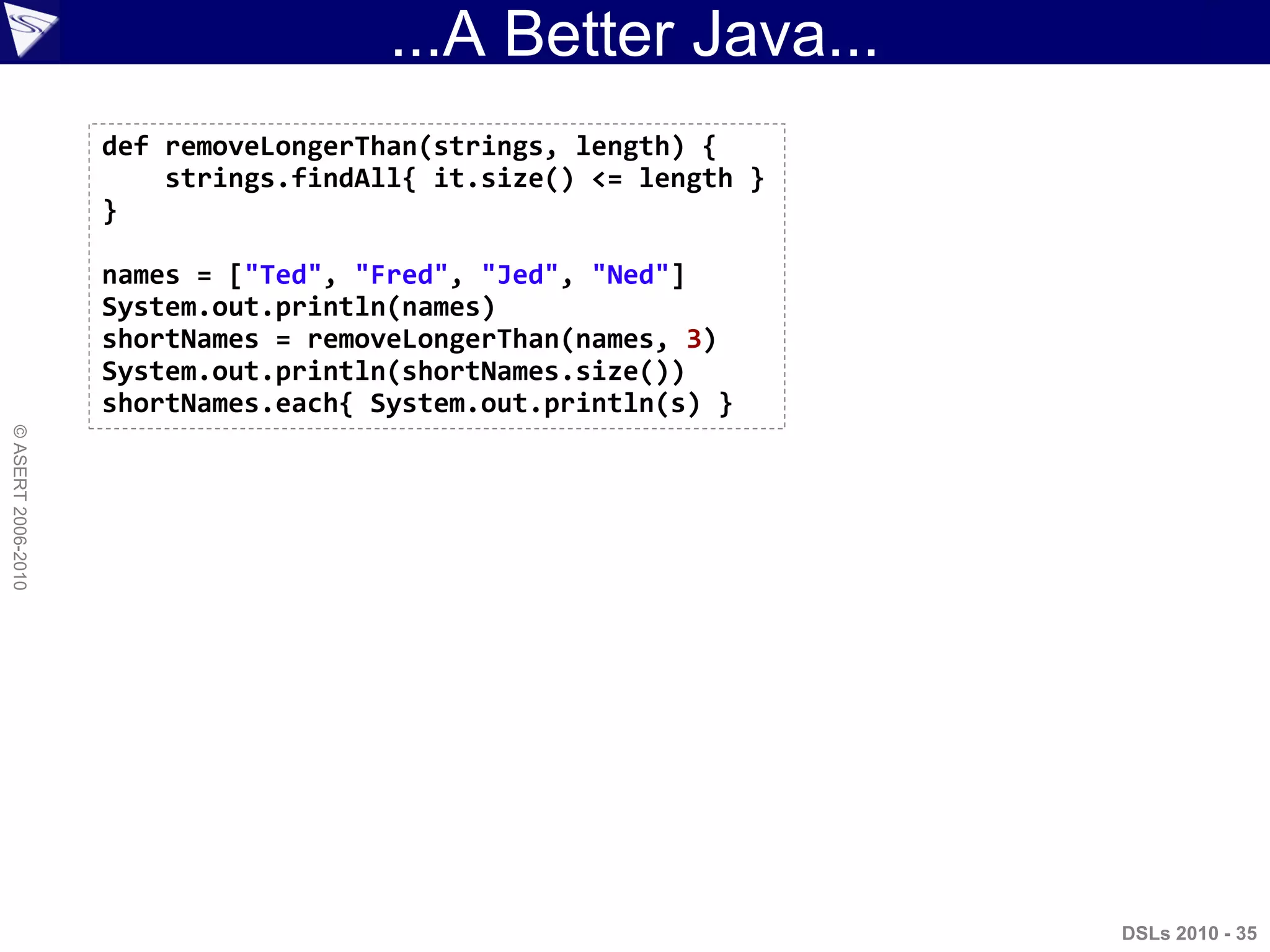 ...A Better Java...
DSLs 2010 - 35
©ASERT2006-2010
def removeLongerThan(strings, length) {
strings.findAll{ it.size() <= length }
}
names = ["Ted", "Fred", "Jed", "Ned"]
System.out.println(names)
shortNames = removeLongerThan(names, 3)
System.out.println(shortNames.size())
shortNames.each{ System.out.println(s) }
 