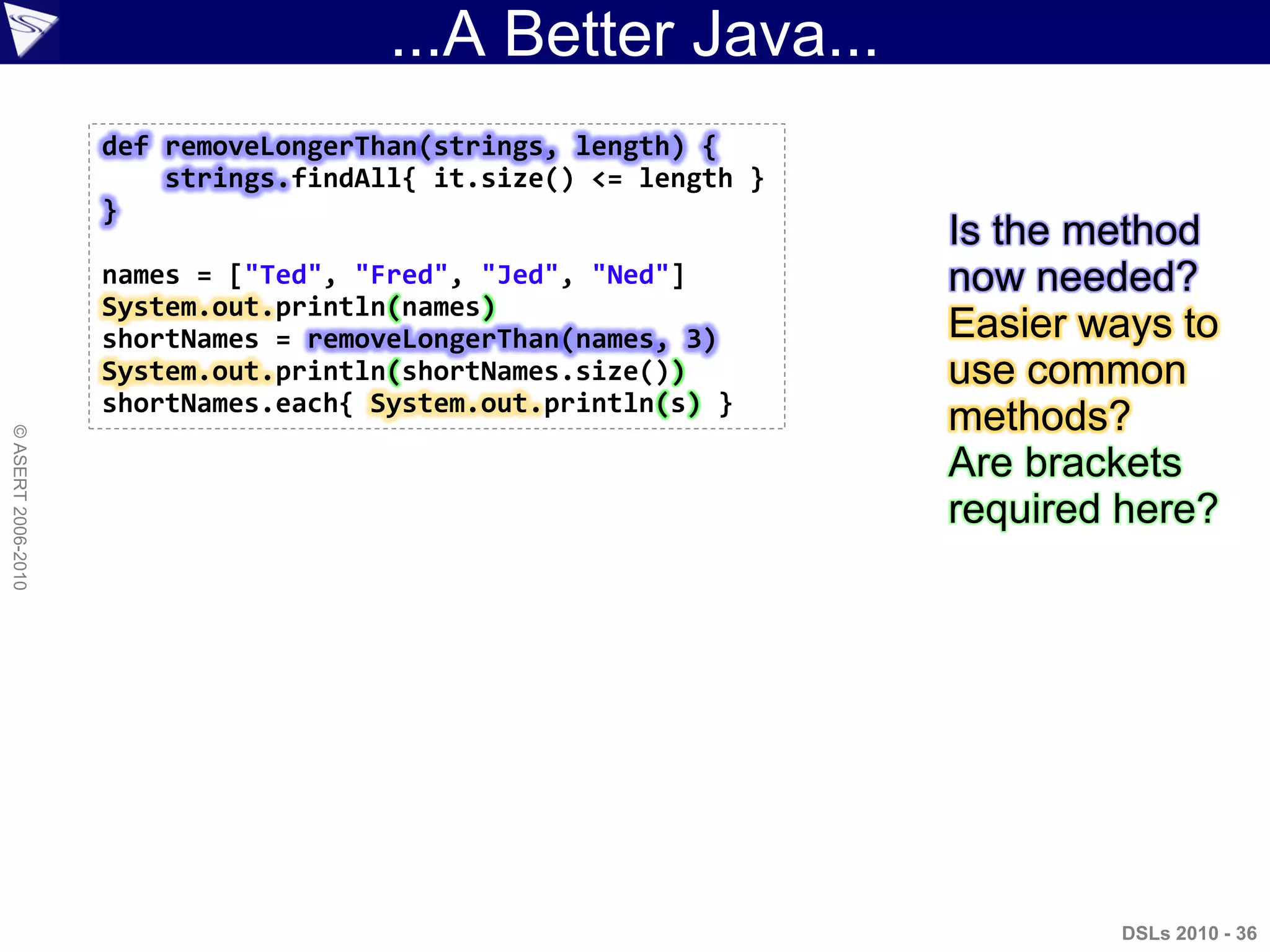 ...A Better Java...
DSLs 2010 - 36
©ASERT2006-2010
def removeLongerThan(strings, length) {
strings.findAll{ it.size() <= length }
}
names = ["Ted", "Fred", "Jed", "Ned"]
System.out.println(names)
shortNames = removeLongerThan(names, 3)
System.out.println(shortNames.size())
shortNames.each{ System.out.println(s) }
Is the method
now needed?
Easier ways to
use common
methods?
Are brackets
required here?
 
