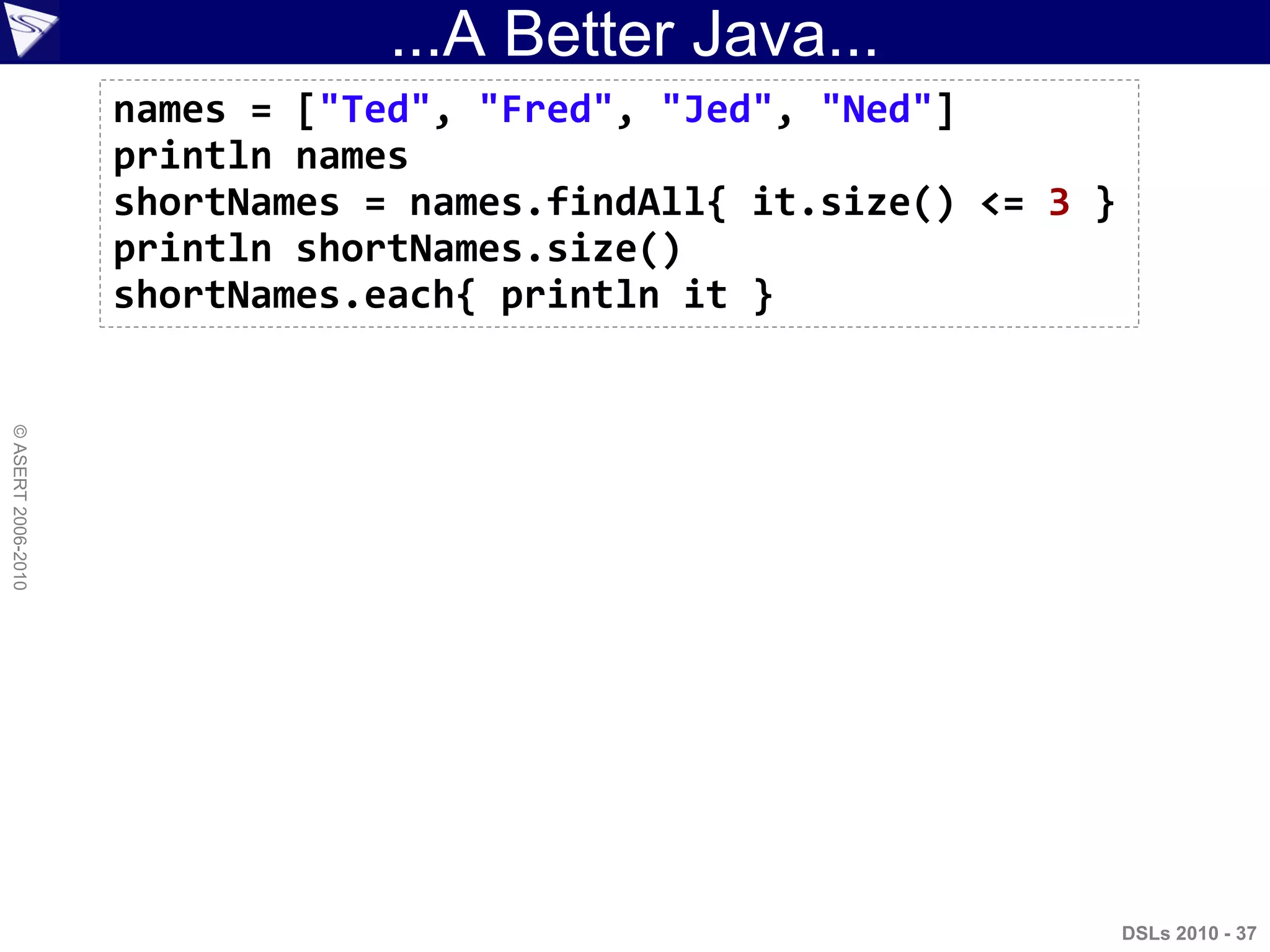 ...A Better Java...
DSLs 2010 - 37
©ASERT2006-2010
names = ["Ted", "Fred", "Jed", "Ned"]
println names
shortNames = names.findAll{ it.size() <= 3 }
println shortNames.size()
shortNames.each{ println it }
 