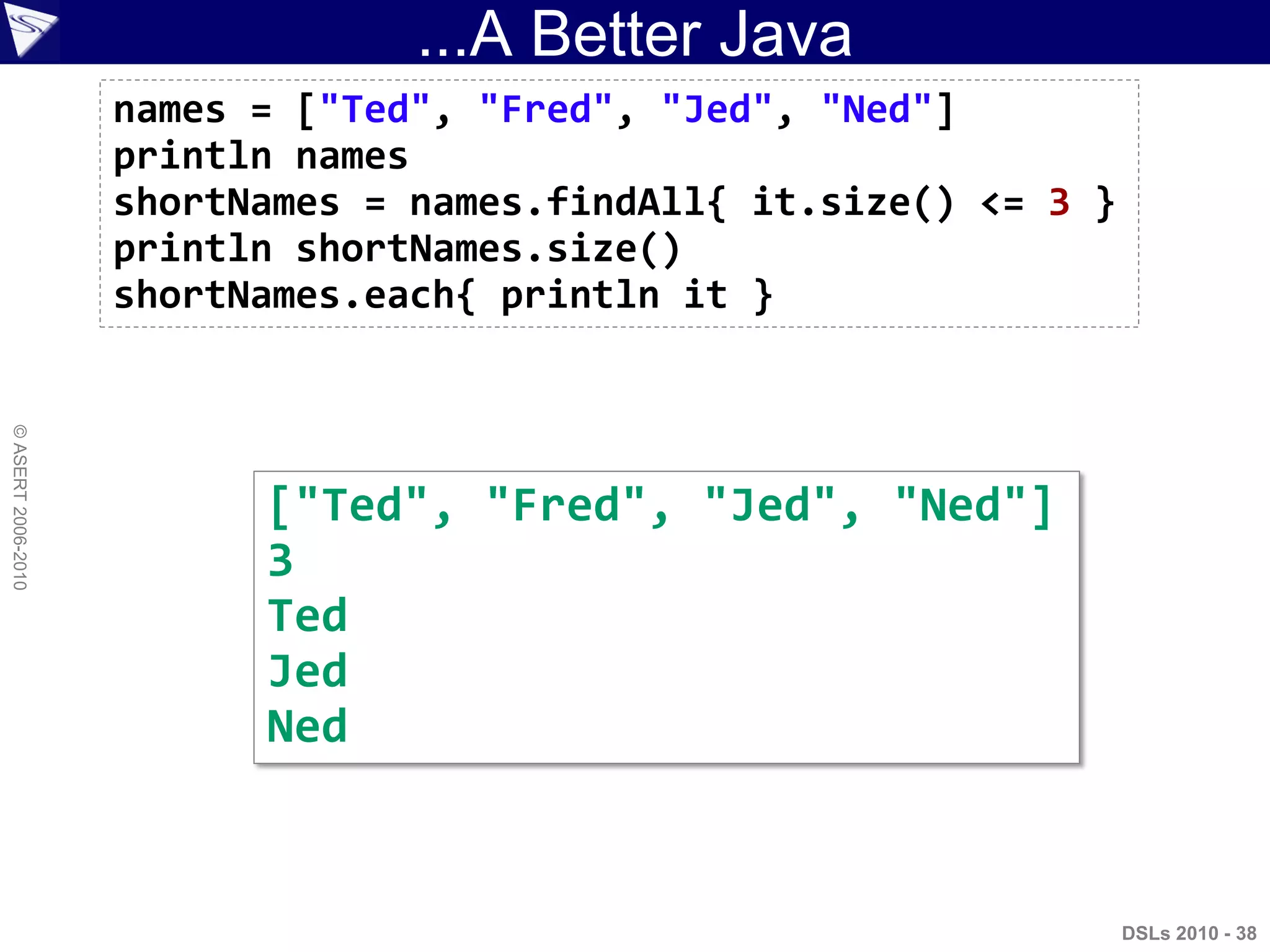 ...A Better Java
DSLs 2010 - 38
©ASERT2006-2010
names = ["Ted", "Fred", "Jed", "Ned"]
println names
shortNames = names.findAll{ it.size() <= 3 }
println shortNames.size()
shortNames.each{ println it }
["Ted", "Fred", "Jed", "Ned"]
3
Ted
Jed
Ned
 