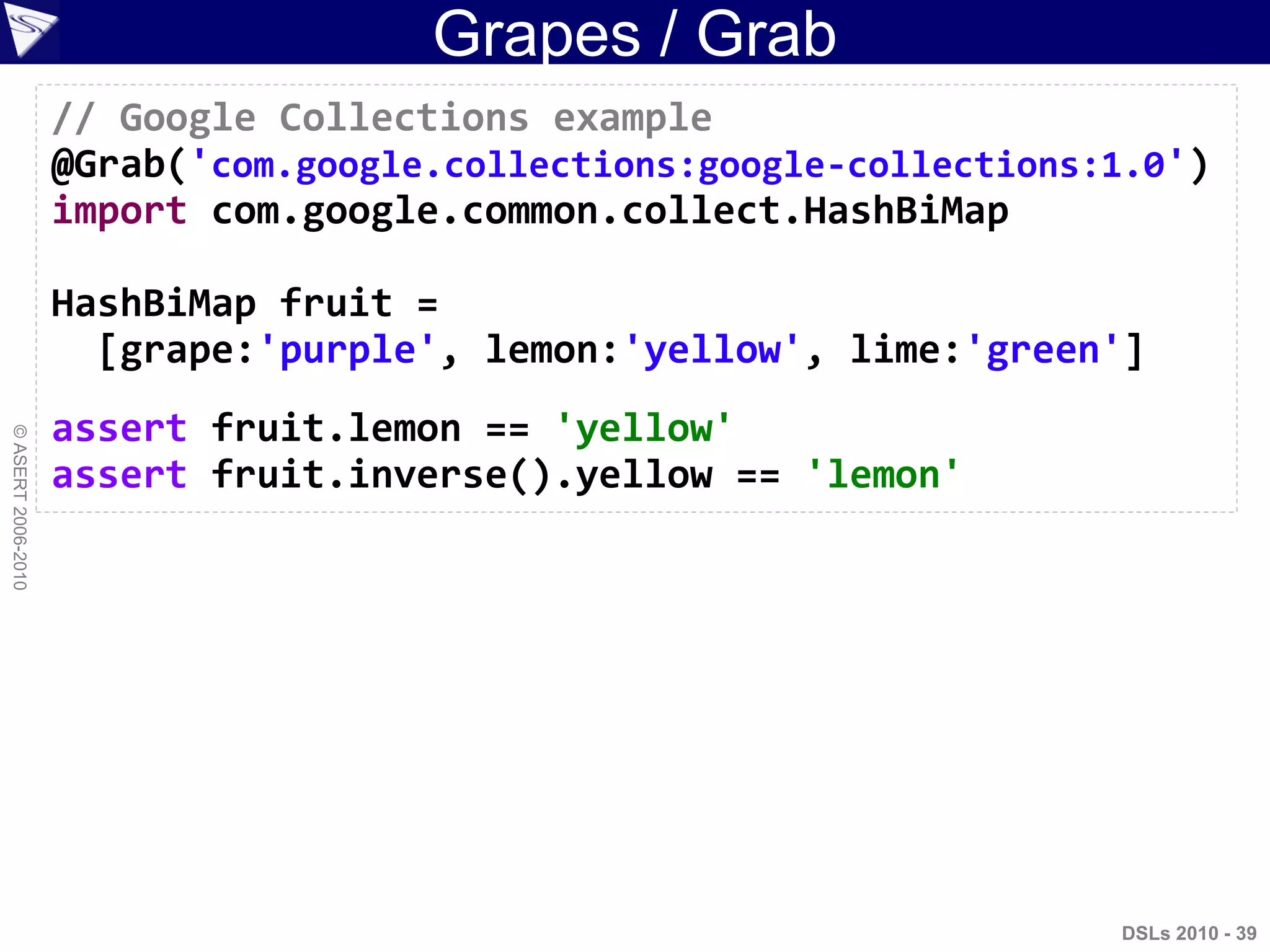 Grapes / Grab
DSLs 2010 - 39
©ASERT2006-2010
// Google Collections example
@Grab('com.google.collections:google-collections:1.0')
import com.google.common.collect.HashBiMap
HashBiMap fruit =
[grape:'purple', lemon:'yellow', lime:'green']
assert fruit.lemon == 'yellow'
assert fruit.inverse().yellow == 'lemon'
 