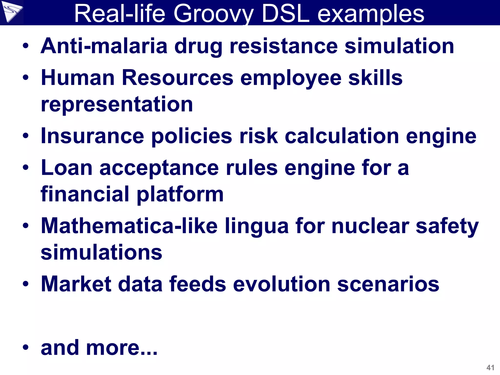 41
Copyright 2010 SpringSource. Copying, publishing or distributing without express written permission is prohibited.
Real-life Groovy DSL examples
• Anti-malaria drug resistance simulation
• Human Resources employee skills
representation
• Insurance policies risk calculation engine
• Loan acceptance rules engine for a
financial platform
• Mathematica-like lingua for nuclear safety
simulations
• Market data feeds evolution scenarios
• and more...
 