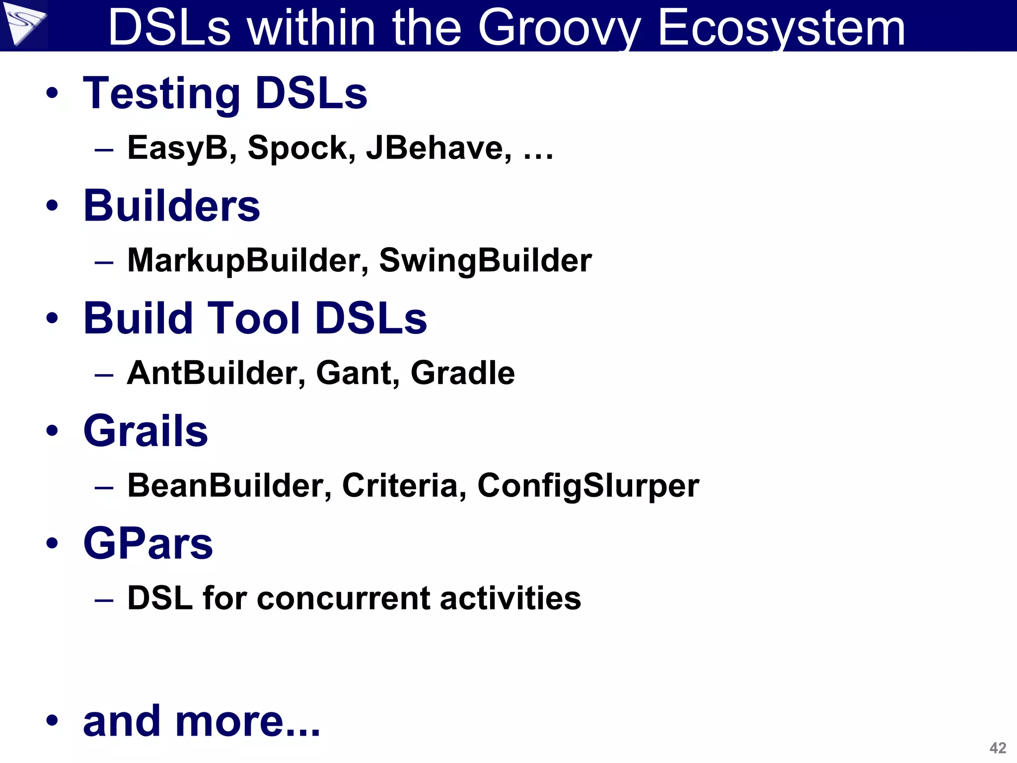 42
Copyright 2010 SpringSource. Copying, publishing or distributing without express written permission is prohibited.
DSLs within the Groovy Ecosystem
• Testing DSLs
– EasyB, Spock, JBehave, …
• Builders
– MarkupBuilder, SwingBuilder
• Build Tool DSLs
– AntBuilder, Gant, Gradle
• Grails
– BeanBuilder, Criteria, ConfigSlurper
• GPars
– DSL for concurrent activities
• and more...
 