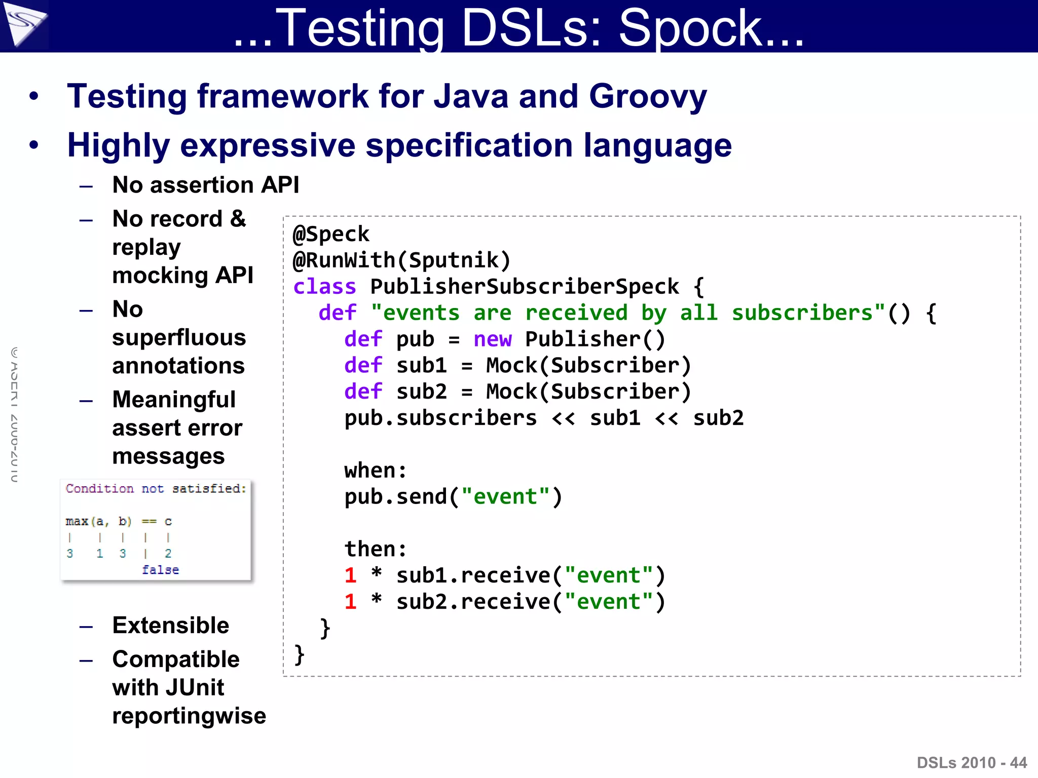 ...Testing DSLs: Spock...
©ASERT2006-2010
• Testing framework for Java and Groovy
• Highly expressive specification language
– No assertion API
– No record &
replay
mocking API
– No
superfluous
annotations
– Meaningful
assert error
messages
– Extensible
– Compatible
with JUnit
reportingwise
@Speck
@RunWith(Sputnik)
class PublisherSubscriberSpeck {
def "events are received by all subscribers"() {
def pub = new Publisher()
def sub1 = Mock(Subscriber)
def sub2 = Mock(Subscriber)
pub.subscribers << sub1 << sub2
when:
pub.send("event")
then:
1 * sub1.receive("event")
1 * sub2.receive("event")
}
}
DSLs 2010 - 44
 
