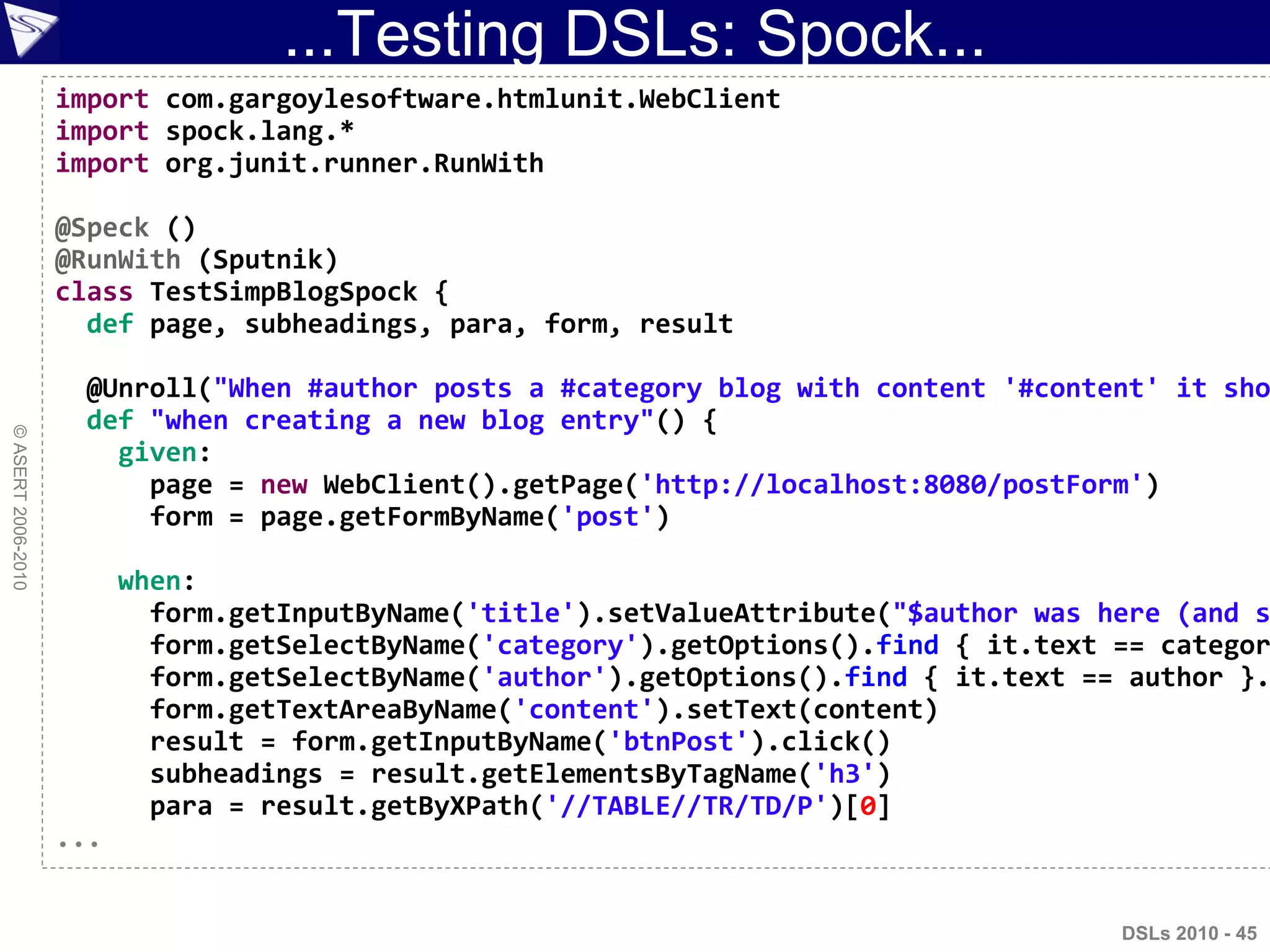 ...Testing DSLs: Spock...
©ASERT2006-2010
import com.gargoylesoftware.htmlunit.WebClient
import spock.lang.*
import org.junit.runner.RunWith
@Speck ()
@RunWith (Sputnik)
class TestSimpBlogSpock {
def page, subheadings, para, form, result
@Unroll("When #author posts a #category blog with content '#content' it sho
def "when creating a new blog entry"() {
given:
page = new WebClient().getPage('http://localhost:8080/postForm')
form = page.getFormByName('post')
when:
form.getInputByName('title').setValueAttribute("$author was here (and s
form.getSelectByName('category').getOptions().find { it.text == categor
form.getSelectByName('author').getOptions().find { it.text == author }.
form.getTextAreaByName('content').setText(content)
result = form.getInputByName('btnPost').click()
subheadings = result.getElementsByTagName('h3')
para = result.getByXPath('//TABLE//TR/TD/P')[0]
...
DSLs 2010 - 45
 
