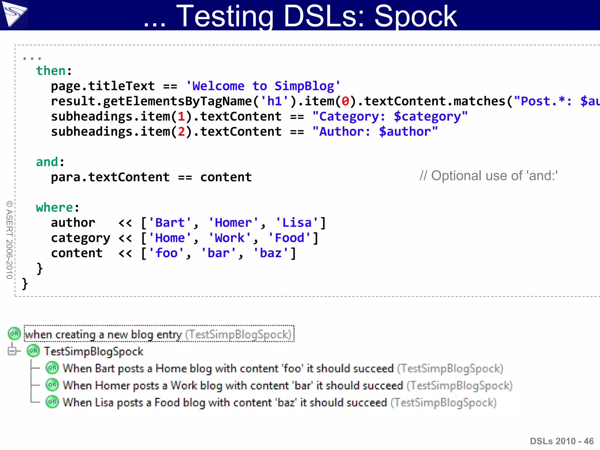 ... Testing DSLs: Spock
©ASERT2006-2010
...
then:
page.titleText == 'Welcome to SimpBlog'
result.getElementsByTagName('h1').item(0).textContent.matches("Post.*: $au
subheadings.item(1).textContent == "Category: $category"
subheadings.item(2).textContent == "Author: $author"
and:
para.textContent == content
where:
author << ['Bart', 'Homer', 'Lisa']
category << ['Home', 'Work', 'Food']
content << ['foo', 'bar', 'baz']
}
}
// Optional use of 'and:'
DSLs 2010 - 46
 