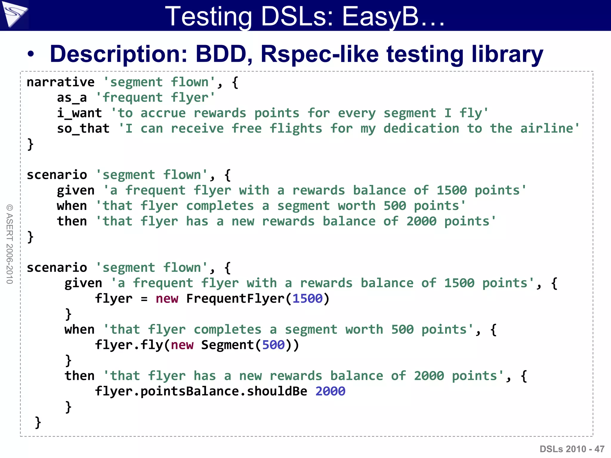©ASERT2006-2010
Testing DSLs: EasyB…
• Description: BDD, Rspec-like testing library
narrative 'segment flown', {
as_a 'frequent flyer'
i_want 'to accrue rewards points for every segment I fly'
so_that 'I can receive free flights for my dedication to the airline'
}
scenario 'segment flown', {
given 'a frequent flyer with a rewards balance of 1500 points'
when 'that flyer completes a segment worth 500 points'
then 'that flyer has a new rewards balance of 2000 points'
}
scenario 'segment flown', {
given 'a frequent flyer with a rewards balance of 1500 points', {
flyer = new FrequentFlyer(1500)
}
when 'that flyer completes a segment worth 500 points', {
flyer.fly(new Segment(500))
}
then 'that flyer has a new rewards balance of 2000 points', {
flyer.pointsBalance.shouldBe 2000
}
}
DSLs 2010 - 47
 
