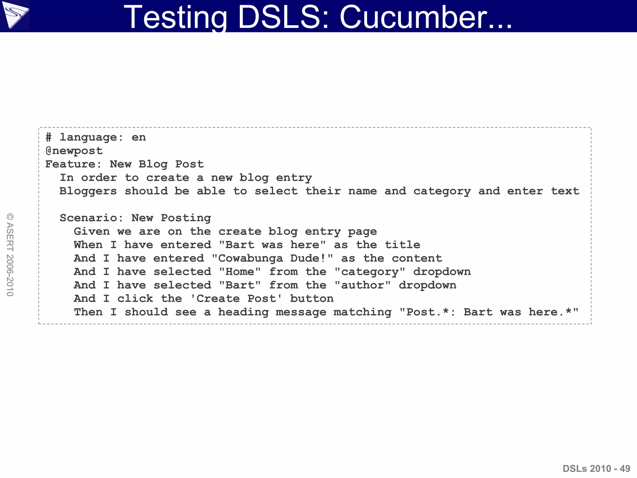 Testing DSLS: Cucumber...
©ASERT2006-2010
# language: en
@newpost
Feature: New Blog Post
In order to create a new blog entry
Bloggers should be able to select their name and category and enter text
Scenario: New Posting
Given we are on the create blog entry page
When I have entered "Bart was here" as the title
And I have entered "Cowabunga Dude!" as the content
And I have selected "Home" from the "category" dropdown
And I have selected "Bart" from the "author" dropdown
And I click the 'Create Post' button
Then I should see a heading message matching "Post.*: Bart was here.*"
DSLs 2010 - 49
 