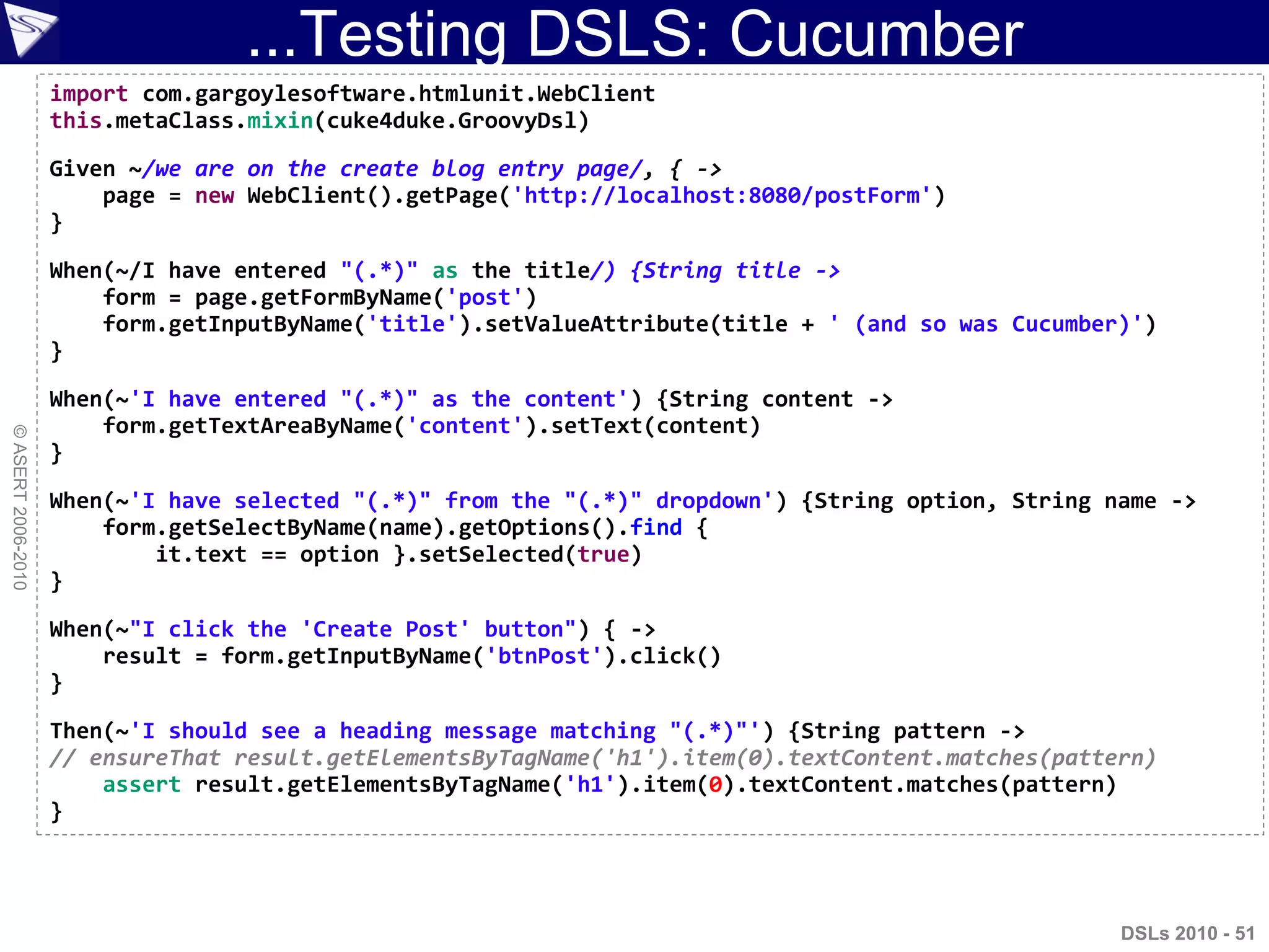 ...Testing DSLS: Cucumber
©ASERT2006-2010
import com.gargoylesoftware.htmlunit.WebClient
this.metaClass.mixin(cuke4duke.GroovyDsl)
Given ~/we are on the create blog entry page/, { ->
page = new WebClient().getPage('http://localhost:8080/postForm')
}
When(~/I have entered "(.*)" as the title/) {String title ->
form = page.getFormByName('post')
form.getInputByName('title').setValueAttribute(title + ' (and so was Cucumber)')
}
When(~'I have entered "(.*)" as the content') {String content ->
form.getTextAreaByName('content').setText(content)
}
When(~'I have selected "(.*)" from the "(.*)" dropdown') {String option, String name ->
form.getSelectByName(name).getOptions().find {
it.text == option }.setSelected(true)
}
When(~"I click the 'Create Post' button") { ->
result = form.getInputByName('btnPost').click()
}
Then(~'I should see a heading message matching "(.*)"') {String pattern ->
// ensureThat result.getElementsByTagName('h1').item(0).textContent.matches(pattern)
assert result.getElementsByTagName('h1').item(0).textContent.matches(pattern)
}
DSLs 2010 - 51
 