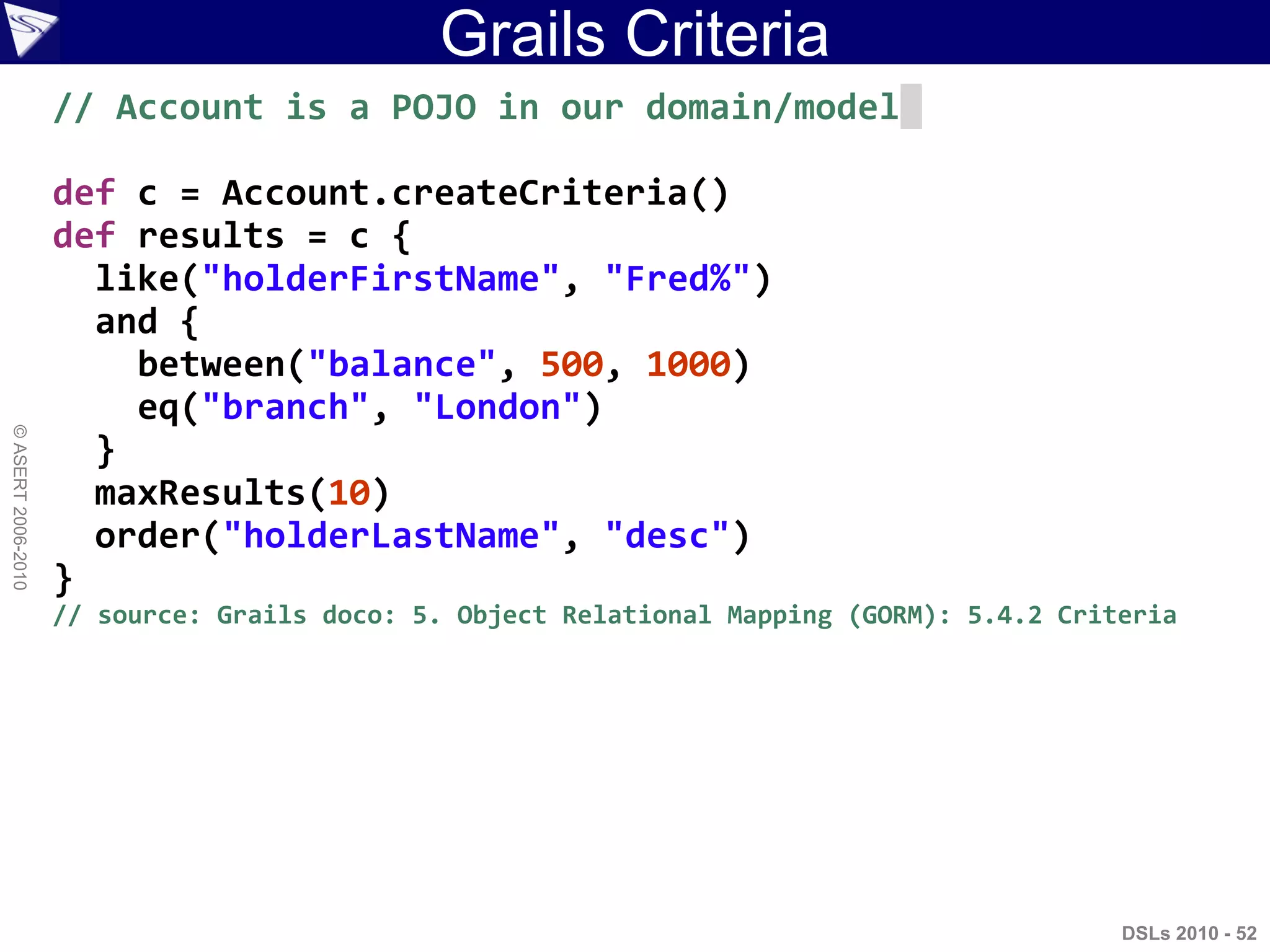 Grails Criteria
DSLs 2010 - 52
©ASERT2006-2010
// Account is a POJO in our domain/model
def c = Account.createCriteria()
def results = c {
like("holderFirstName", "Fred%")
and {
between("balance", 500, 1000)
eq("branch", "London")
}
maxResults(10)
order("holderLastName", "desc")
}
// source: Grails doco: 5. Object Relational Mapping (GORM): 5.4.2 Criteria
 
