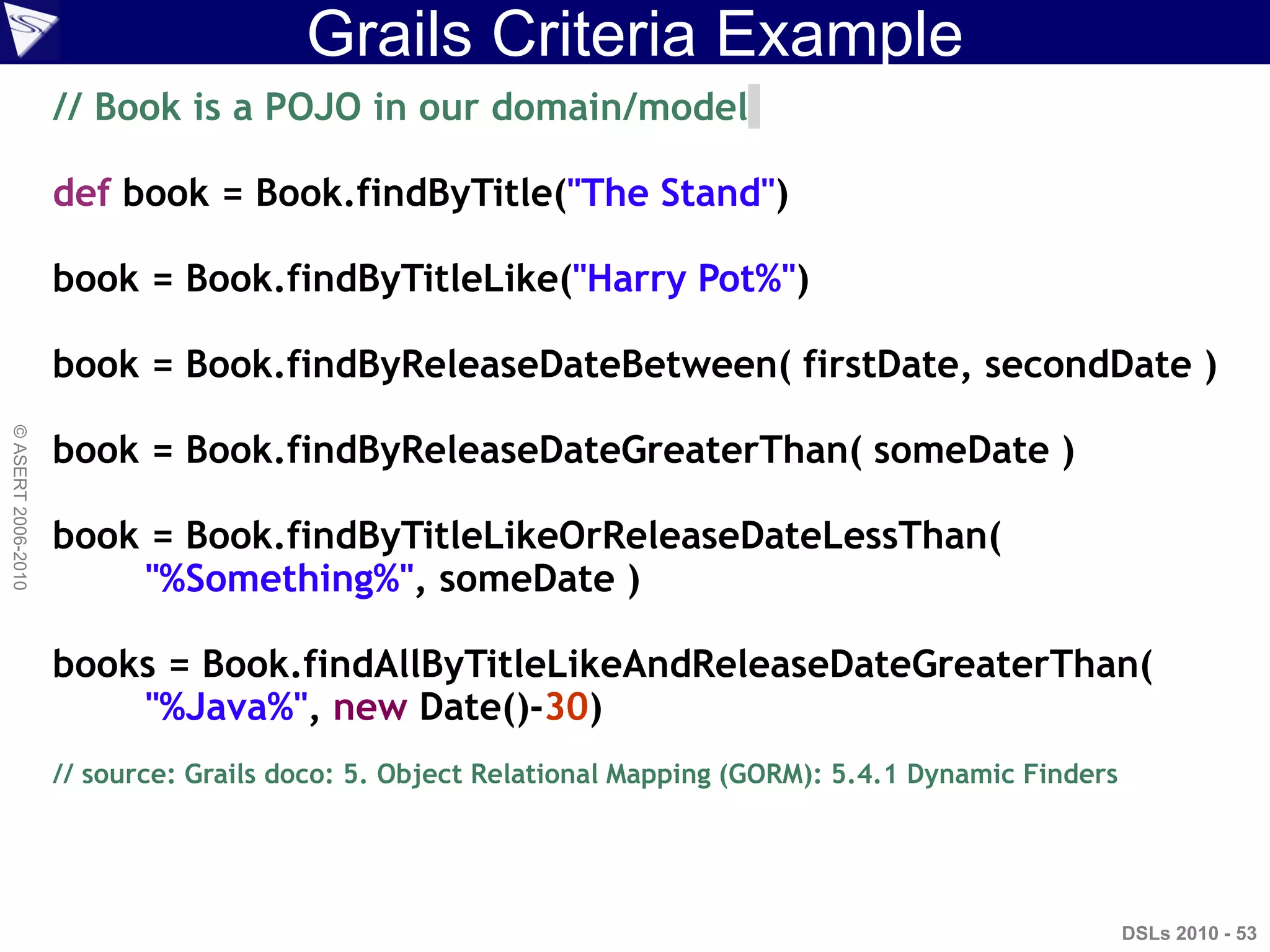 Grails Criteria Example
DSLs 2010 - 53
©ASERT2006-2010
// Book is a POJO in our domain/model
def book = Book.findByTitle("The Stand")
book = Book.findByTitleLike("Harry Pot%")
book = Book.findByReleaseDateBetween( firstDate, secondDate )
book = Book.findByReleaseDateGreaterThan( someDate )
book = Book.findByTitleLikeOrReleaseDateLessThan(
"%Something%", someDate )
books = Book.findAllByTitleLikeAndReleaseDateGreaterThan(
"%Java%", new Date()-30)
// source: Grails doco: 5. Object Relational Mapping (GORM): 5.4.1 Dynamic Finders
 
