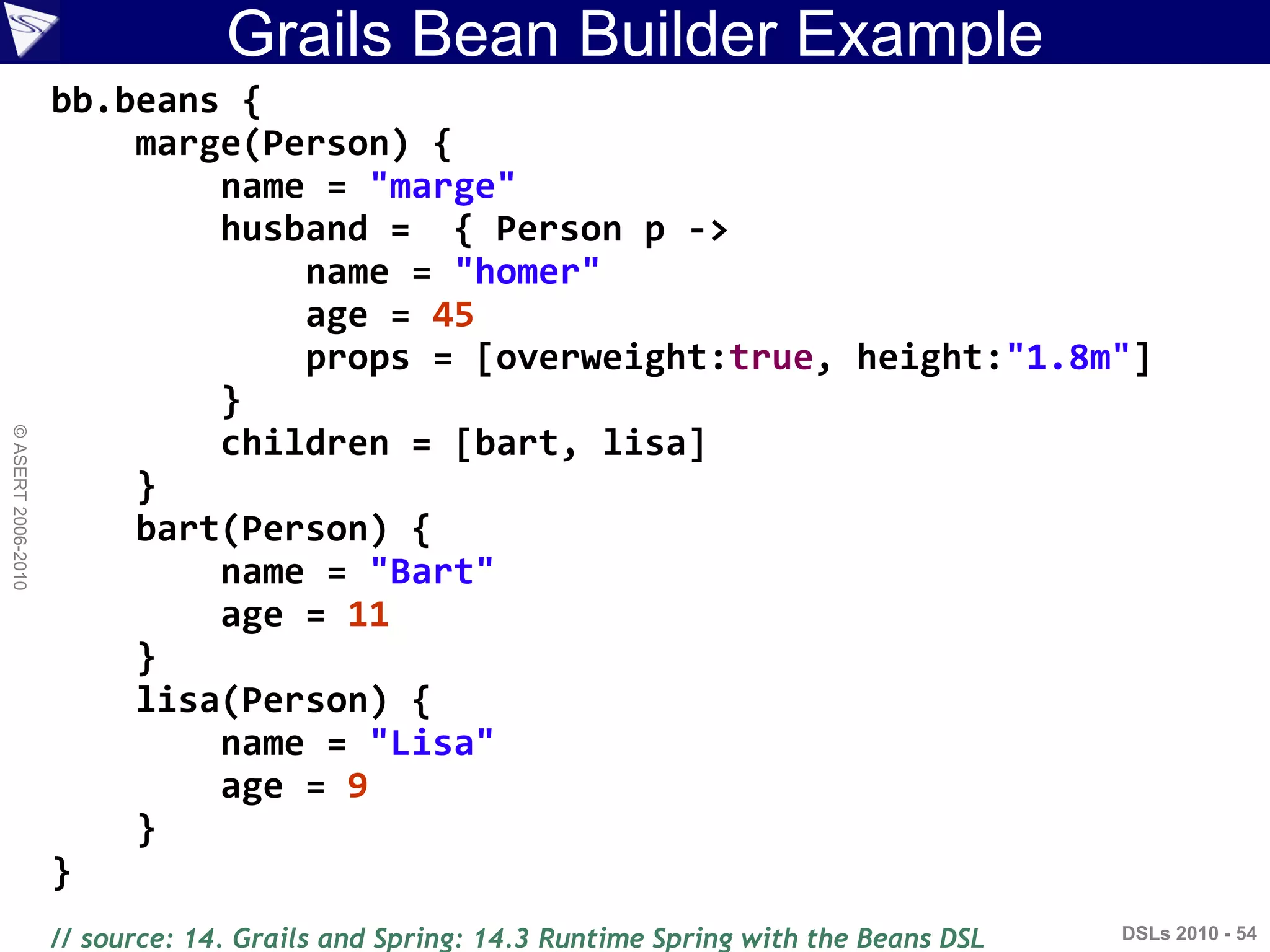 Grails Bean Builder Example
DSLs 2010 - 54
©ASERT2006-2010
bb.beans {
marge(Person) {
name = "marge"
husband = { Person p ->
name = "homer"
age = 45
props = [overweight:true, height:"1.8m"]
}
children = [bart, lisa]
}
bart(Person) {
name = "Bart"
age = 11
}
lisa(Person) {
name = "Lisa"
age = 9
}
}
// source: 14. Grails and Spring: 14.3 Runtime Spring with the Beans DSL
 