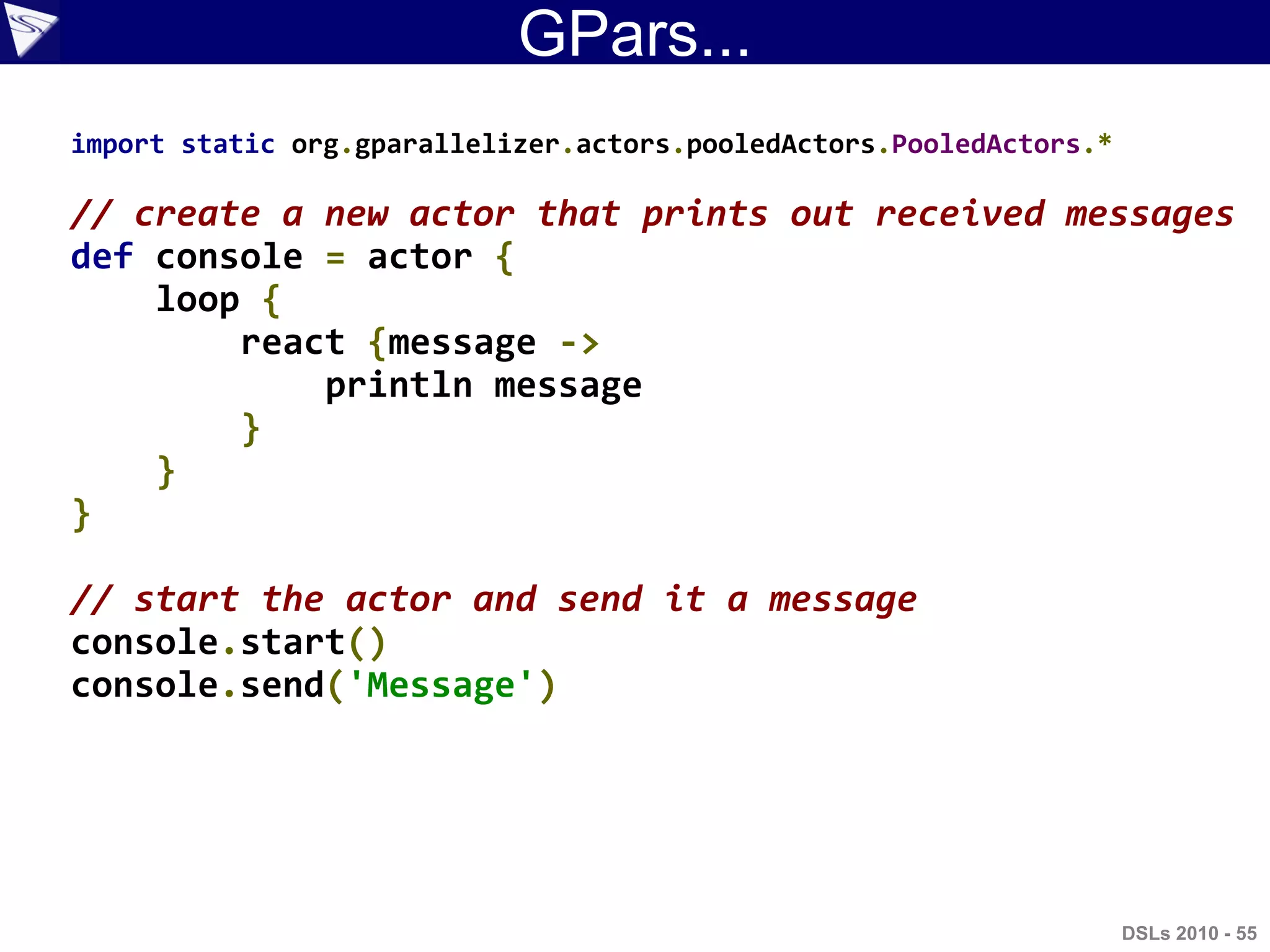 GPars...
import static org.gparallelizer.actors.pooledActors.PooledActors.*
// create a new actor that prints out received messages
def console = actor {
loop {
react {message ->
println message
}
}
}
// start the actor and send it a message
console.start()
console.send('Message')
DSLs 2010 - 55
 