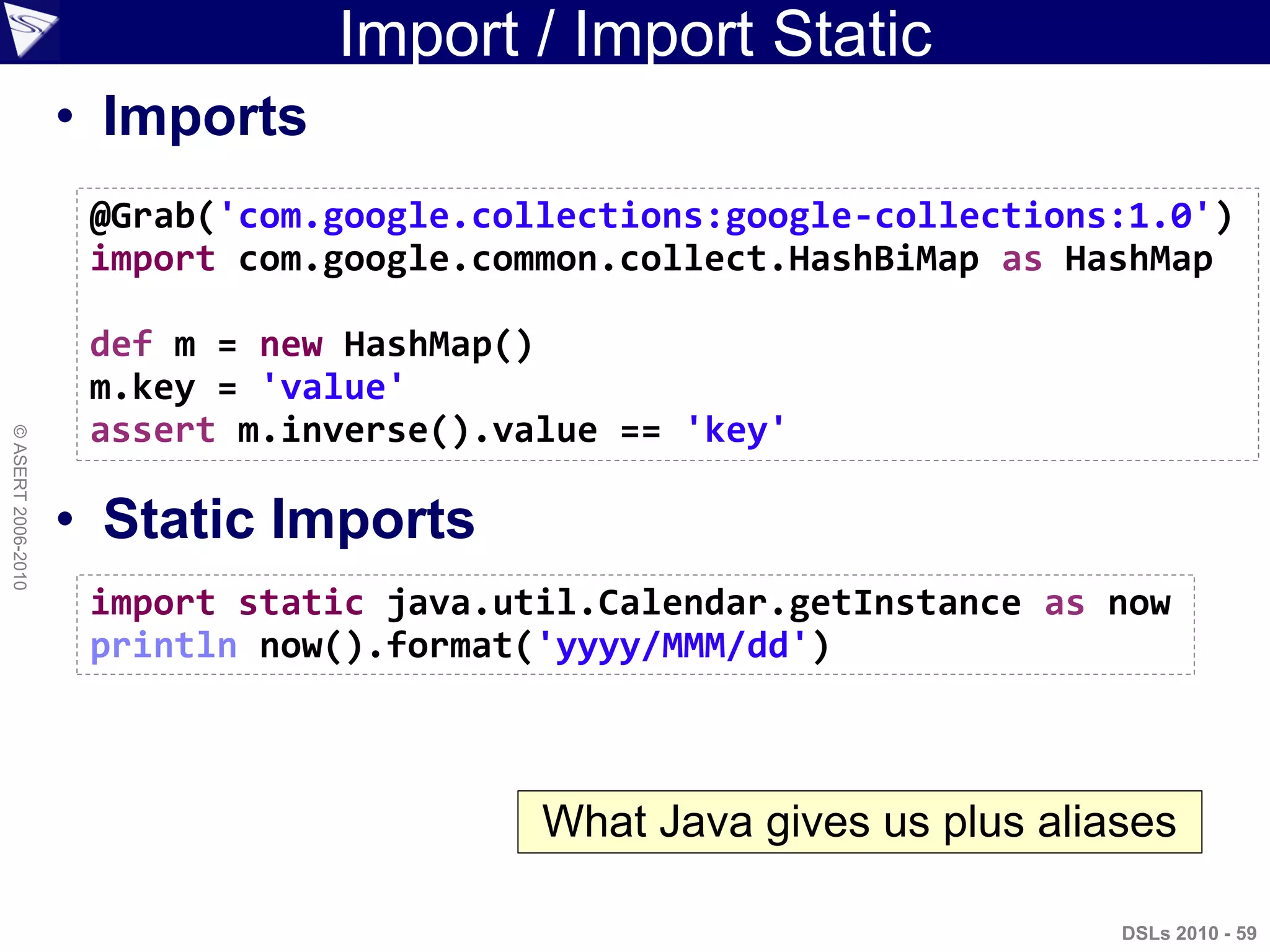 Import / Import Static
• Imports
• Static Imports
DSLs 2010 - 59
©ASERT2006-2010
@Grab('com.google.collections:google-collections:1.0')
import com.google.common.collect.HashBiMap as HashMap
def m = new HashMap()
m.key = 'value'
assert m.inverse().value == 'key'
import static java.util.Calendar.getInstance as now
println now().format('yyyy/MMM/dd')
What Java gives us plus aliases
 