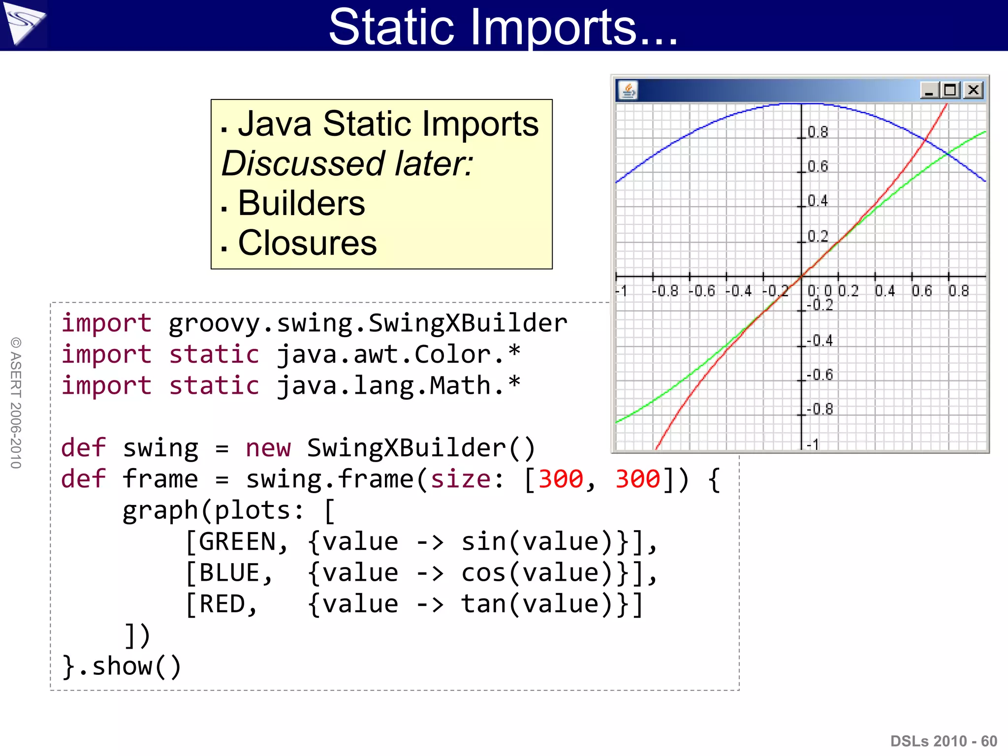 Static Imports...
DSLs 2010 - 60
©ASERT2006-2010
import groovy.swing.SwingXBuilder
import static java.awt.Color.*
import static java.lang.Math.*
def swing = new SwingXBuilder()
def frame = swing.frame(size: [300, 300]) {
graph(plots: [
[GREEN, {value -> sin(value)}],
[BLUE, {value -> cos(value)}],
[RED, {value -> tan(value)}]
])
}.show()
 Java Static Imports
Discussed later:
 Builders
 Closures
 