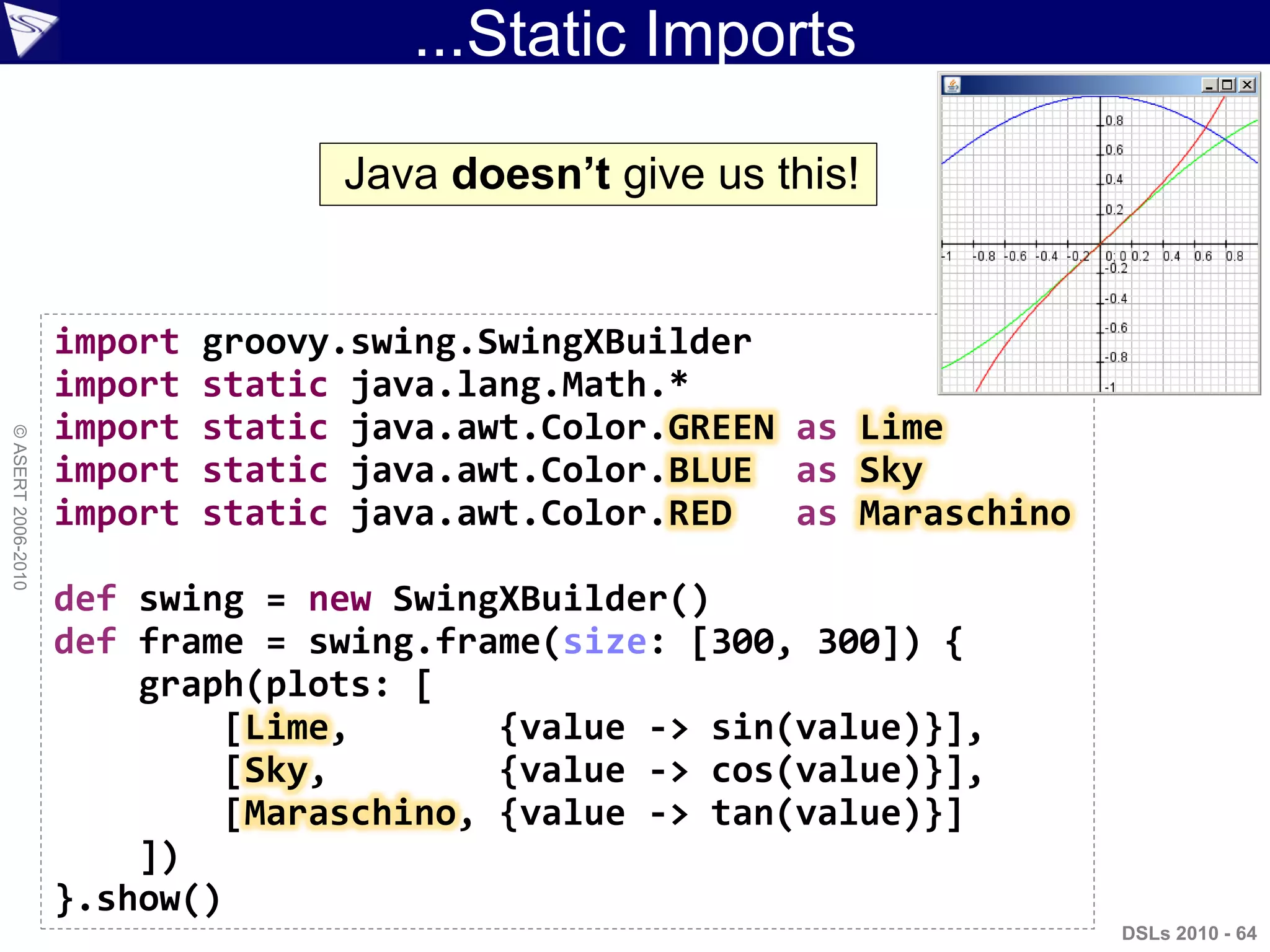 ...Static Imports
DSLs 2010 - 64
©ASERT2006-2010
import groovy.swing.SwingXBuilder
import static java.lang.Math.*
import static java.awt.Color.GREEN as Lime
import static java.awt.Color.BLUE as Sky
import static java.awt.Color.RED as Maraschino
def swing = new SwingXBuilder()
def frame = swing.frame(size: [300, 300]) {
graph(plots: [
[Lime, {value -> sin(value)}],
[Sky, {value -> cos(value)}],
[Maraschino, {value -> tan(value)}]
])
}.show()
Java doesn‟t give us this!
 