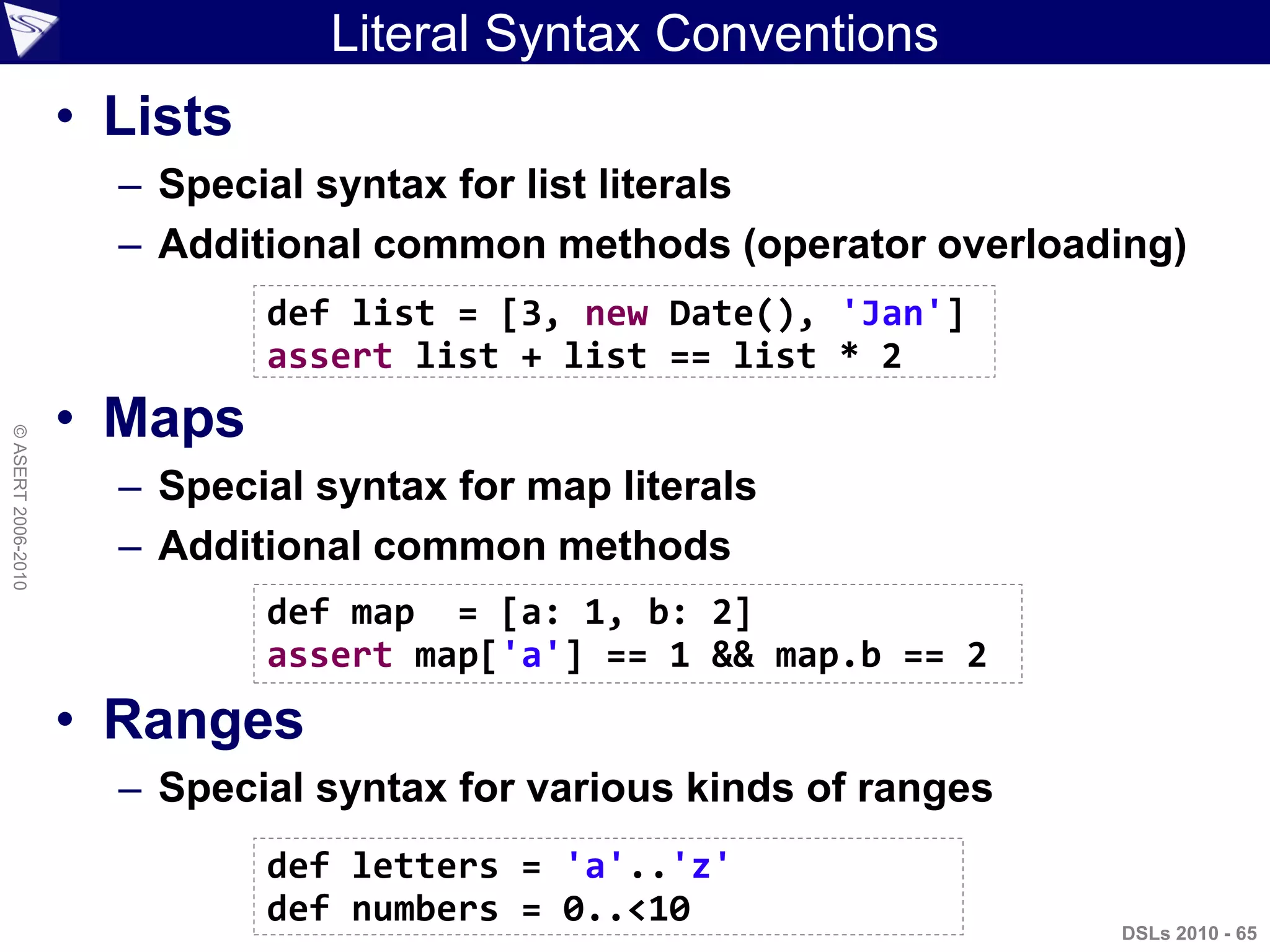 Literal Syntax Conventions
• Lists
– Special syntax for list literals
– Additional common methods (operator overloading)
• Maps
– Special syntax for map literals
– Additional common methods
• Ranges
– Special syntax for various kinds of ranges
DSLs 2010 - 65
©ASERT2006-2010
def list = [3, new Date(), 'Jan']
assert list + list == list * 2
def map = [a: 1, b: 2]
assert map['a'] == 1 && map.b == 2
def letters = 'a'..'z'
def numbers = 0..<10
 