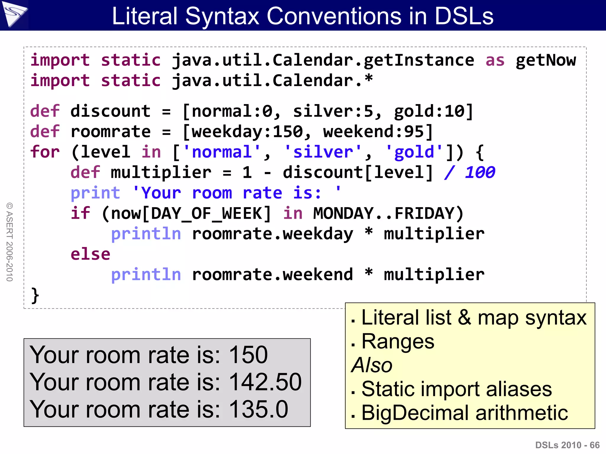 Literal Syntax Conventions in DSLs
DSLs 2010 - 66
©ASERT2006-2010
import static java.util.Calendar.getInstance as getNow
import static java.util.Calendar.*
def discount = [normal:0, silver:5, gold:10]
def roomrate = [weekday:150, weekend:95]
for (level in ['normal', 'silver', 'gold']) {
def multiplier = 1 - discount[level] / 100
print 'Your room rate is: '
if (now[DAY_OF_WEEK] in MONDAY..FRIDAY)
println roomrate.weekday * multiplier
else
println roomrate.weekend * multiplier
}
Your room rate is: 150
Your room rate is: 142.50
Your room rate is: 135.0
 Literal list & map syntax
 Ranges
Also
 Static import aliases
 BigDecimal arithmetic
 