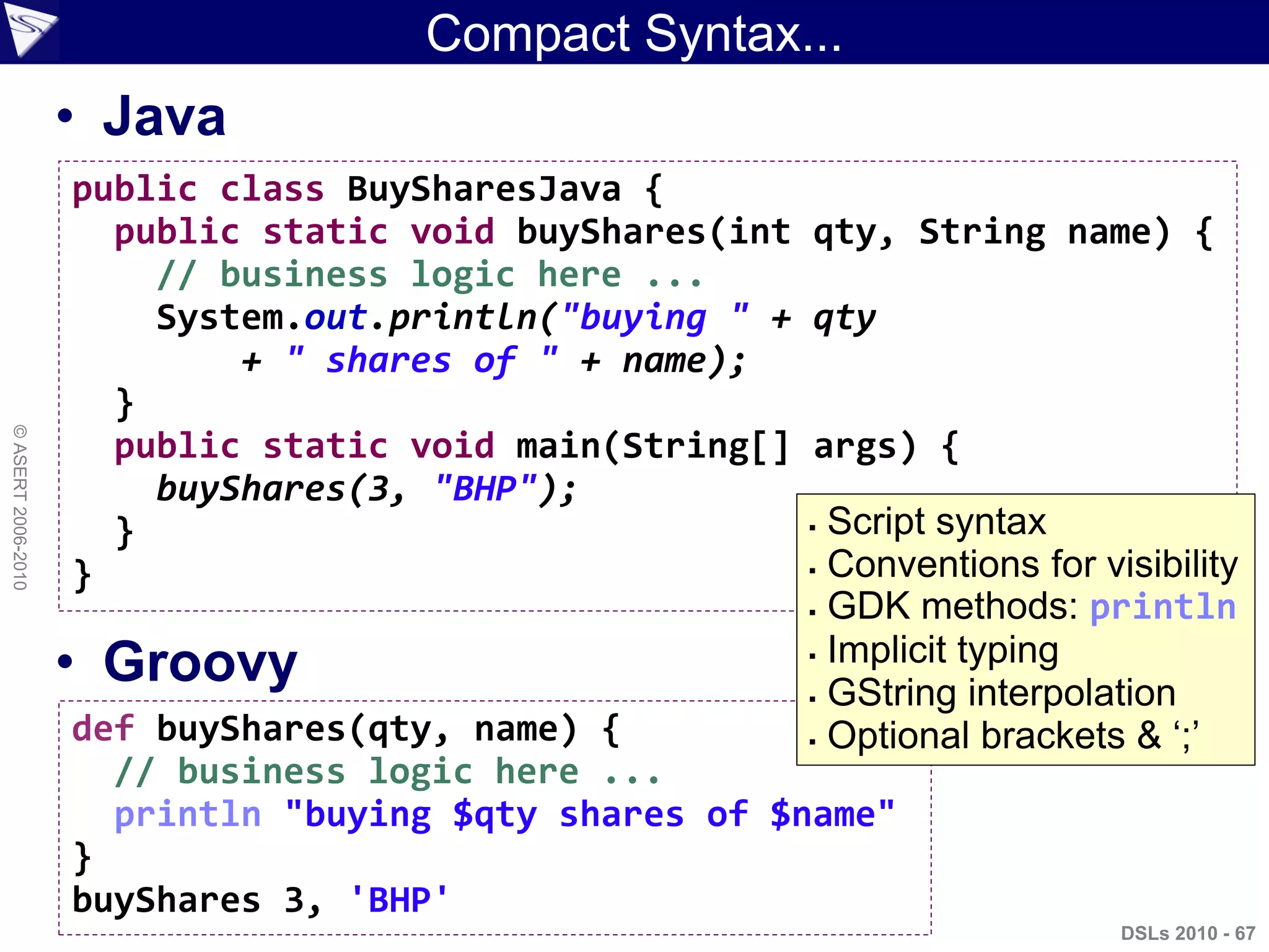 Compact Syntax...
• Java
• Groovy
DSLs 2010 - 67
©ASERT2006-2010
public class BuySharesJava {
public static void buyShares(int qty, String name) {
// business logic here ...
System.out.println("buying " + qty
+ " shares of " + name);
}
public static void main(String[] args) {
buyShares(3, "BHP");
}
}
def buyShares(qty, name) {
// business logic here ...
println "buying $qty shares of $name"
}
buyShares 3, 'BHP'
 Script syntax
 Conventions for visibility
 GDK methods: println
 Implicit typing
 GString interpolation
 Optional brackets & „;‟
 