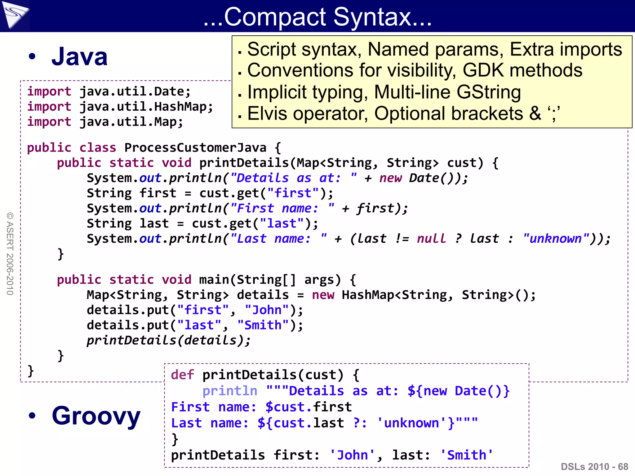 ...Compact Syntax...
• Java
• Groovy
DSLs 2010 - 68
©ASERT2006-2010
import java.util.Date;
import java.util.HashMap;
import java.util.Map;
public class ProcessCustomerJava {
public static void printDetails(Map<String, String> cust) {
System.out.println("Details as at: " + new Date());
String first = cust.get("first");
System.out.println("First name: " + first);
String last = cust.get("last");
System.out.println("Last name: " + (last != null ? last : "unknown"));
}
public static void main(String[] args) {
Map<String, String> details = new HashMap<String, String>();
details.put("first", "John");
details.put("last", "Smith");
printDetails(details);
}
} def printDetails(cust) {
println """Details as at: ${new Date()}
First name: $cust.first
Last name: ${cust.last ?: 'unknown'}"""
}
printDetails first: 'John', last: 'Smith'
 Script syntax, Named params, Extra imports
 Conventions for visibility, GDK methods
 Implicit typing, Multi-line GString
 Elvis operator, Optional brackets & „;‟
 