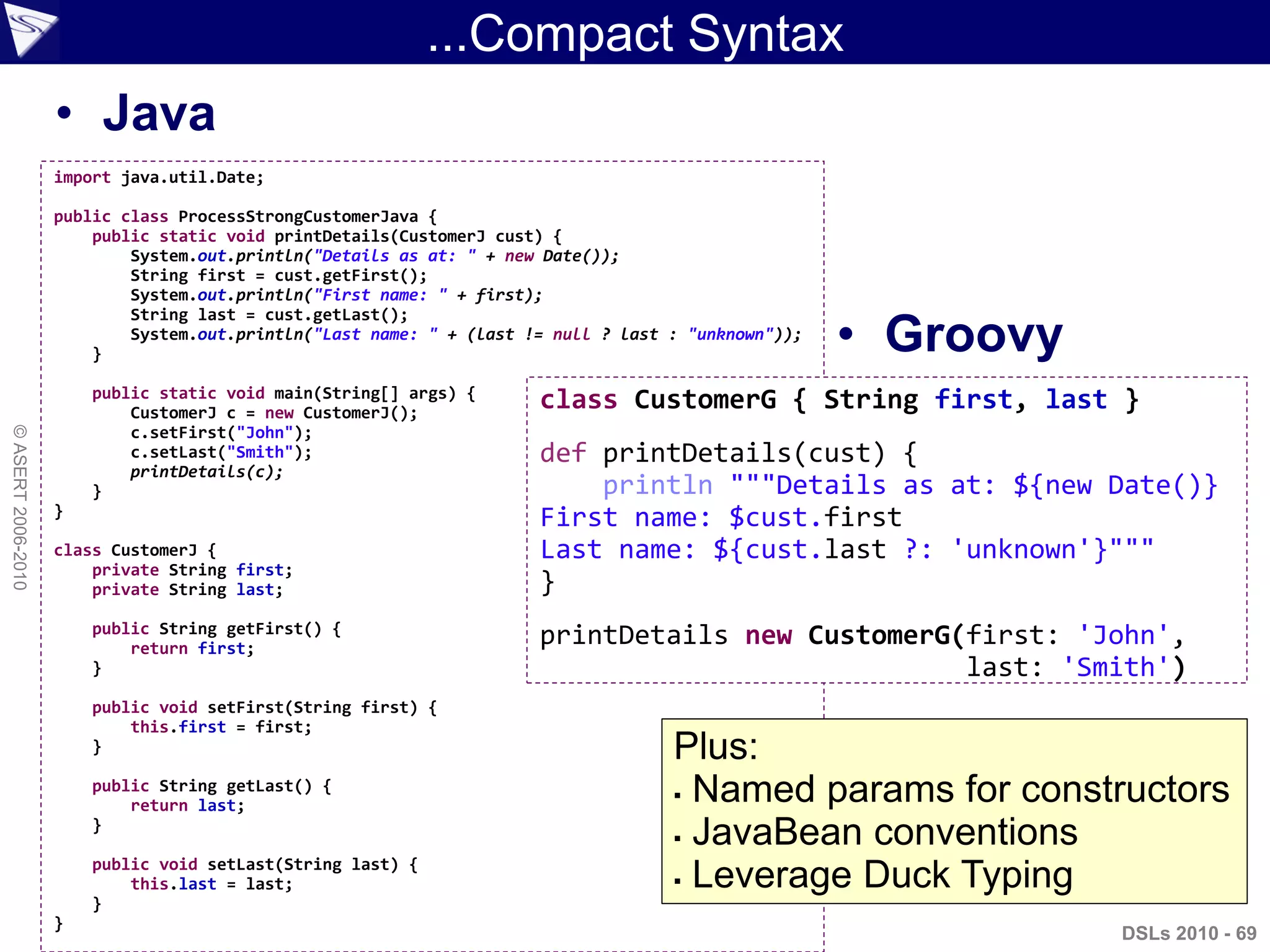 ...Compact Syntax
• Java
• Groovy
DSLs 2010 - 69
©ASERT2006-2010
import java.util.Date;
public class ProcessStrongCustomerJava {
public static void printDetails(CustomerJ cust) {
System.out.println("Details as at: " + new Date());
String first = cust.getFirst();
System.out.println("First name: " + first);
String last = cust.getLast();
System.out.println("Last name: " + (last != null ? last : "unknown"));
}
public static void main(String[] args) {
CustomerJ c = new CustomerJ();
c.setFirst("John");
c.setLast("Smith");
printDetails(c);
}
}
class CustomerJ {
private String first;
private String last;
public String getFirst() {
return first;
}
public void setFirst(String first) {
this.first = first;
}
public String getLast() {
return last;
}
public void setLast(String last) {
this.last = last;
}
}
class CustomerG { String first, last }
def printDetails(cust) {
println """Details as at: ${new Date()}
First name: $cust.first
Last name: ${cust.last ?: 'unknown'}"""
}
printDetails new CustomerG(first: 'John',
last: 'Smith')
Plus:
 Named params for constructors
 JavaBean conventions
 Leverage Duck Typing
 
