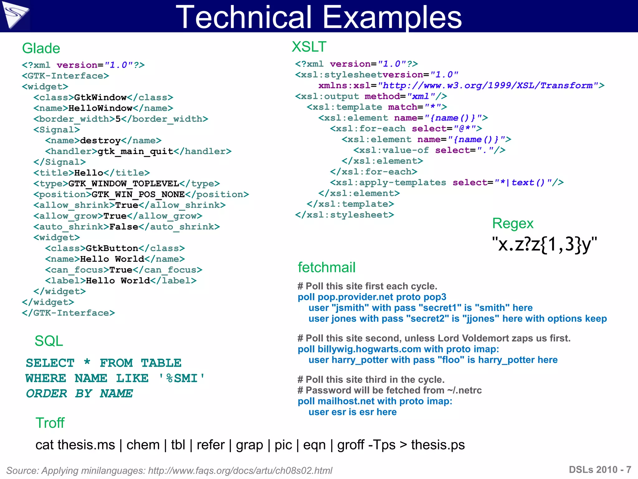 Technical Examples
Source: Applying minilanguages: http://www.faqs.org/docs/artu/ch08s02.html
<?xml version="1.0"?>
<xsl:stylesheetversion="1.0"
xmlns:xsl="http://www.w3.org/1999/XSL/Transform">
<xsl:output method="xml"/>
<xsl:template match="*">
<xsl:element name="{name()}">
<xsl:for-each select="@*">
<xsl:element name="{name()}">
<xsl:value-of select="."/>
</xsl:element>
</xsl:for-each>
<xsl:apply-templates select="*|text()"/>
</xsl:element>
</xsl:template>
</xsl:stylesheet>
cat thesis.ms | chem | tbl | refer | grap | pic | eqn | groff -Tps > thesis.ps
<?xml version="1.0"?>
<GTK-Interface>
<widget>
<class>GtkWindow</class>
<name>HelloWindow</name>
<border_width>5</border_width>
<Signal>
<name>destroy</name>
<handler>gtk_main_quit</handler>
</Signal>
<title>Hello</title>
<type>GTK_WINDOW_TOPLEVEL</type>
<position>GTK_WIN_POS_NONE</position>
<allow_shrink>True</allow_shrink>
<allow_grow>True</allow_grow>
<auto_shrink>False</auto_shrink>
<widget>
<class>GtkButton</class>
<name>Hello World</name>
<can_focus>True</can_focus>
<label>Hello World</label>
</widget>
</widget>
</GTK-Interface>
# Poll this site first each cycle.
poll pop.provider.net proto pop3
user "jsmith" with pass "secret1" is "smith" here
user jones with pass "secret2" is "jjones" here with options keep
# Poll this site second, unless Lord Voldemort zaps us first.
poll billywig.hogwarts.com with proto imap:
user harry_potter with pass "floo" is harry_potter here
# Poll this site third in the cycle.
# Password will be fetched from ~/.netrc
poll mailhost.net with proto imap:
user esr is esr here
Glade
Troff
XSLT
fetchmail
Regex
"x.z?z{1,3}y"
SQL
SELECT * FROM TABLE
WHERE NAME LIKE '%SMI'
ORDER BY NAME
DSLs 2010 - 7
 