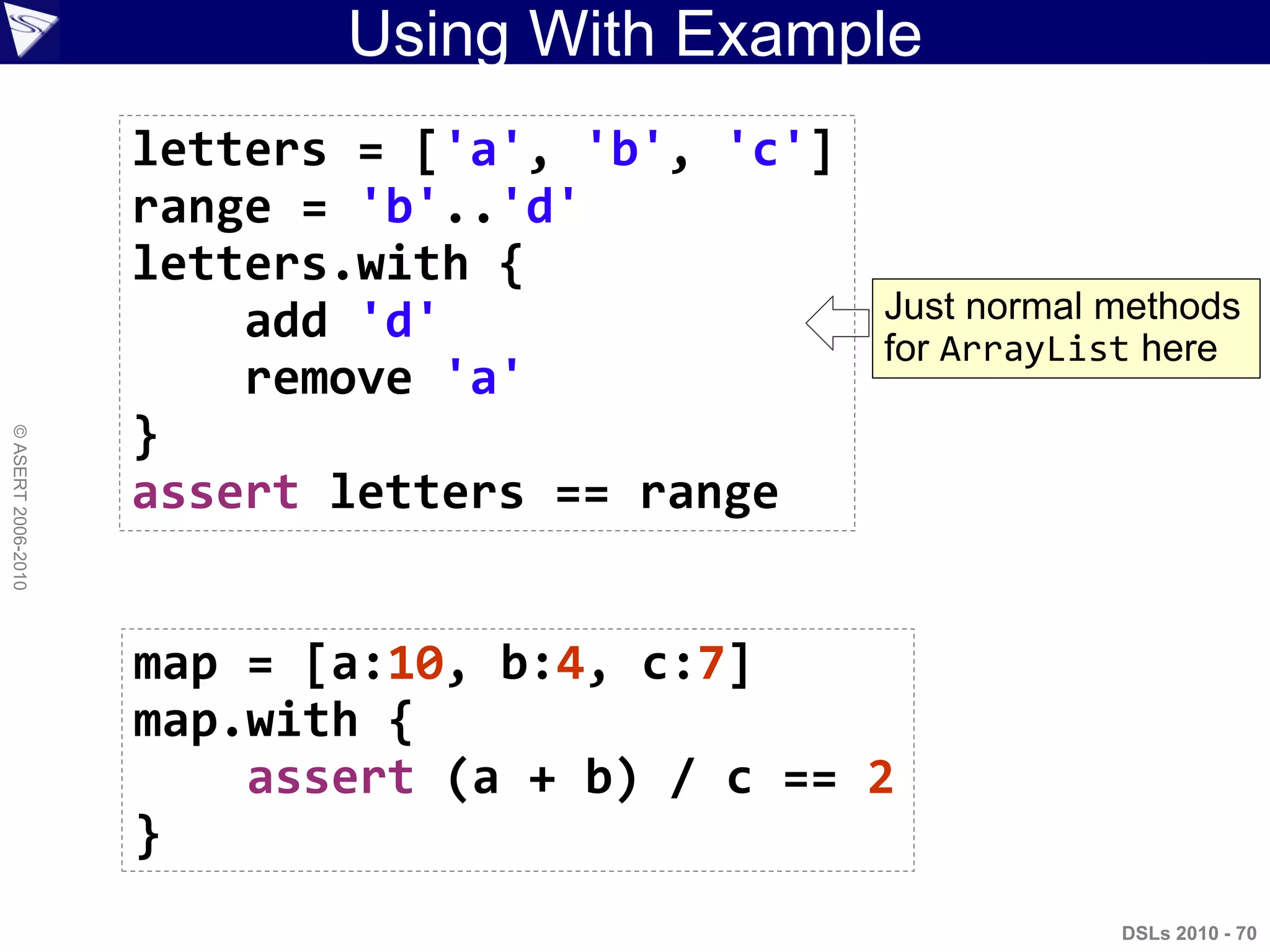 Using With Example
DSLs 2010 - 70
©ASERT2006-2010
letters = ['a', 'b', 'c']
range = 'b'..'d'
letters.with {
add 'd'
remove 'a'
}
assert letters == range
map = [a:10, b:4, c:7]
map.with {
assert (a + b) / c == 2
}
Just normal methods
for ArrayList here
 