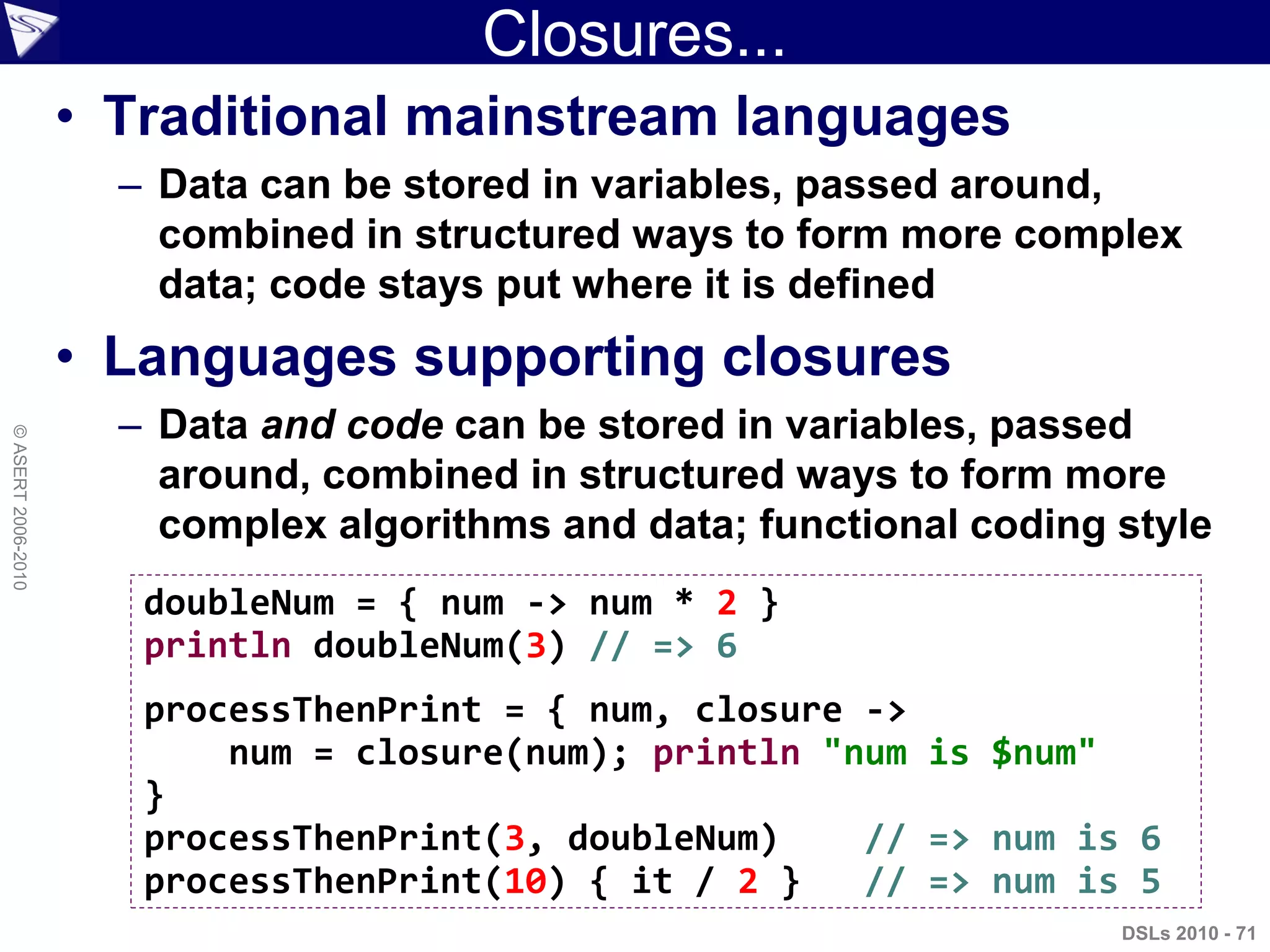 Closures...
• Traditional mainstream languages
– Data can be stored in variables, passed around,
combined in structured ways to form more complex
data; code stays put where it is defined
• Languages supporting closures
– Data and code can be stored in variables, passed
around, combined in structured ways to form more
complex algorithms and data; functional coding style
DSLs 2010 - 71
©ASERT2006-2010
doubleNum = { num -> num * 2 }
println doubleNum(3) // => 6
processThenPrint = { num, closure ->
num = closure(num); println "num is $num"
}
processThenPrint(3, doubleNum) // => num is 6
processThenPrint(10) { it / 2 } // => num is 5
 
