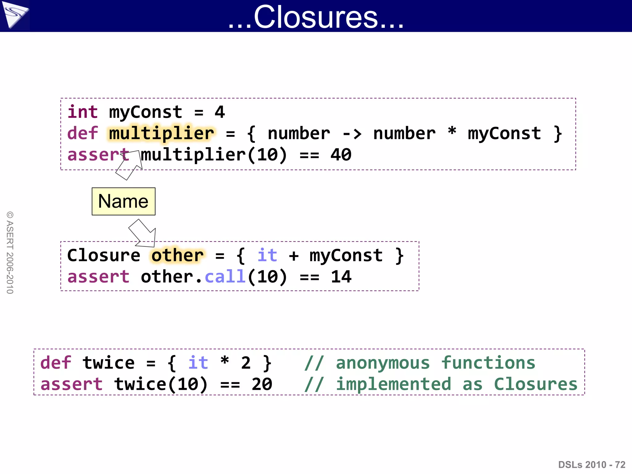 ...Closures...
DSLs 2010 - 72
©ASERT2006-2010
int myConst = 4
def multiplier = { number -> number * myConst }
assert multiplier(10) == 40
Closure other = { it + myConst }
assert other.call(10) == 14
def twice = { it * 2 } // anonymous functions
assert twice(10) == 20 // implemented as Closures
Name
 