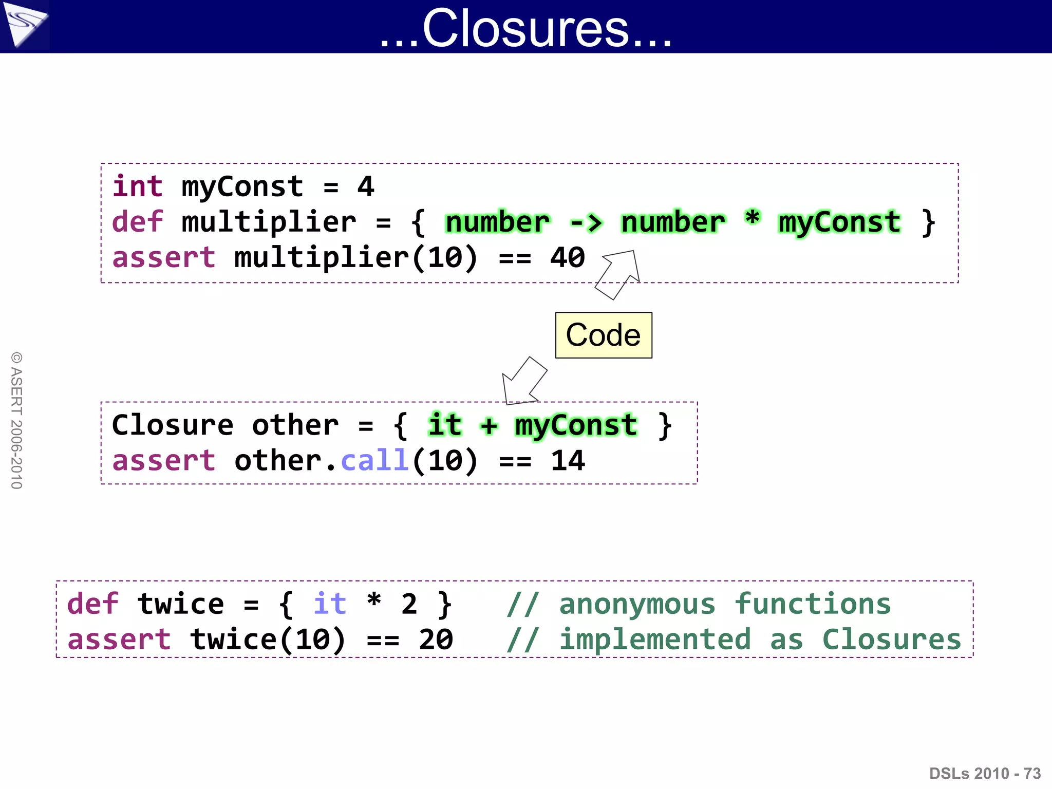 ...Closures...
DSLs 2010 - 73
©ASERT2006-2010
int myConst = 4
def multiplier = { number -> number * myConst }
assert multiplier(10) == 40
Closure other = { it + myConst }
assert other.call(10) == 14
def twice = { it * 2 } // anonymous functions
assert twice(10) == 20 // implemented as Closures
Code
 