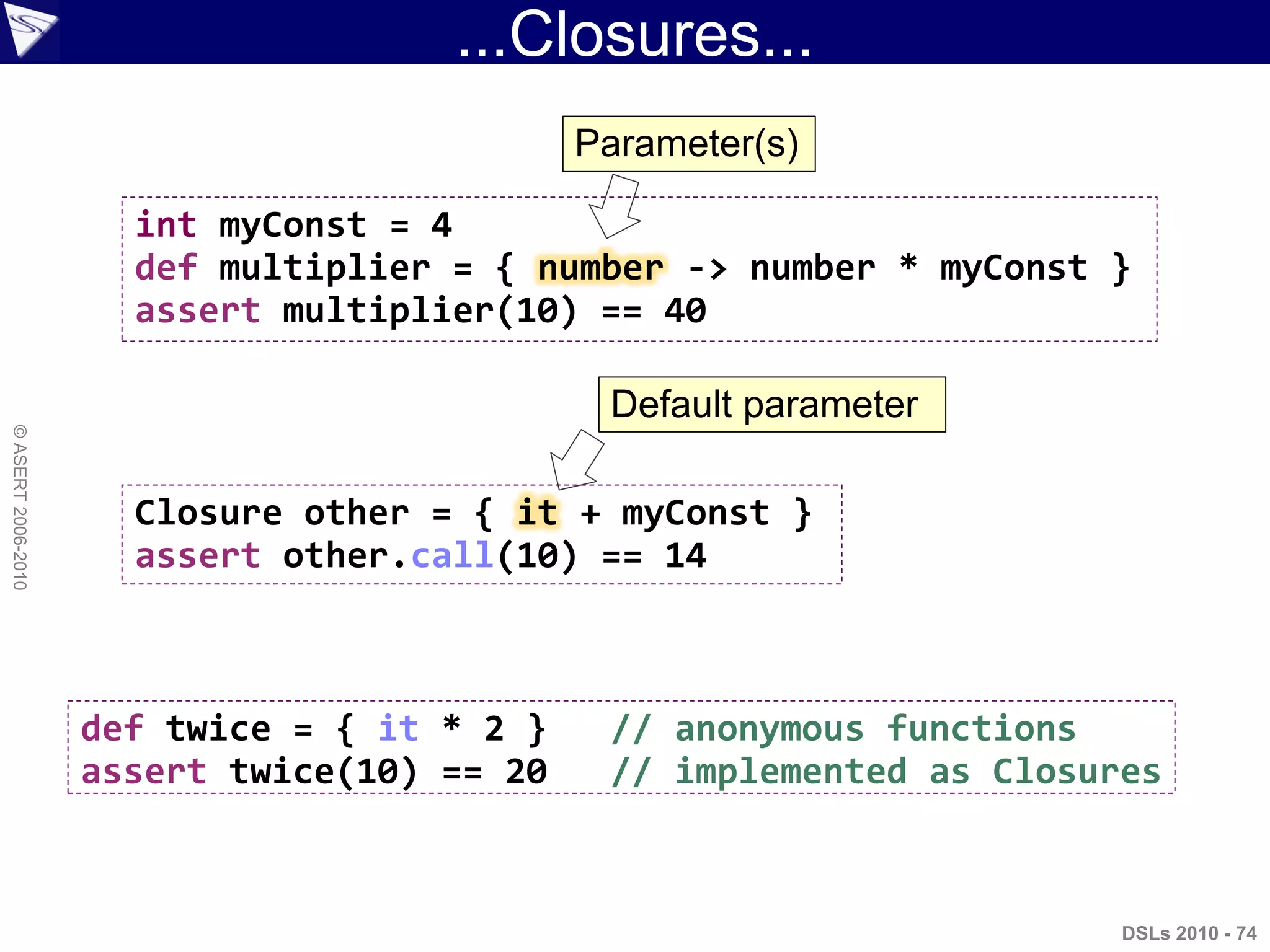 ...Closures...
DSLs 2010 - 74
©ASERT2006-2010
int myConst = 4
def multiplier = { number -> number * myConst }
assert multiplier(10) == 40
Closure other = { it + myConst }
assert other.call(10) == 14
def twice = { it * 2 } // anonymous functions
assert twice(10) == 20 // implemented as Closures
Parameter(s)
Default parameter
 
