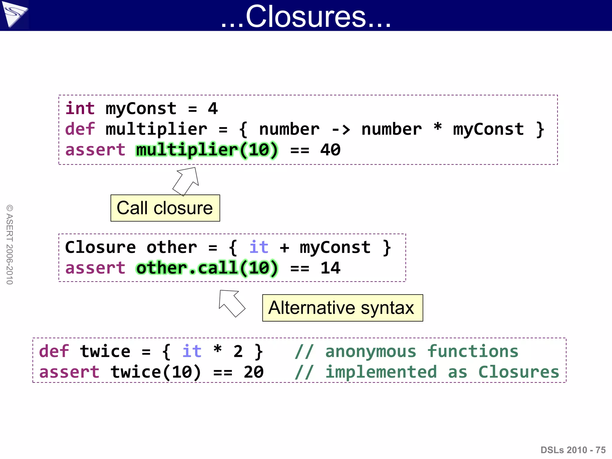 ...Closures...
DSLs 2010 - 75
©ASERT2006-2010
int myConst = 4
def multiplier = { number -> number * myConst }
assert multiplier(10) == 40
Closure other = { it + myConst }
assert other.call(10) == 14
def twice = { it * 2 } // anonymous functions
assert twice(10) == 20 // implemented as Closures
Call closure
Alternative syntax
 