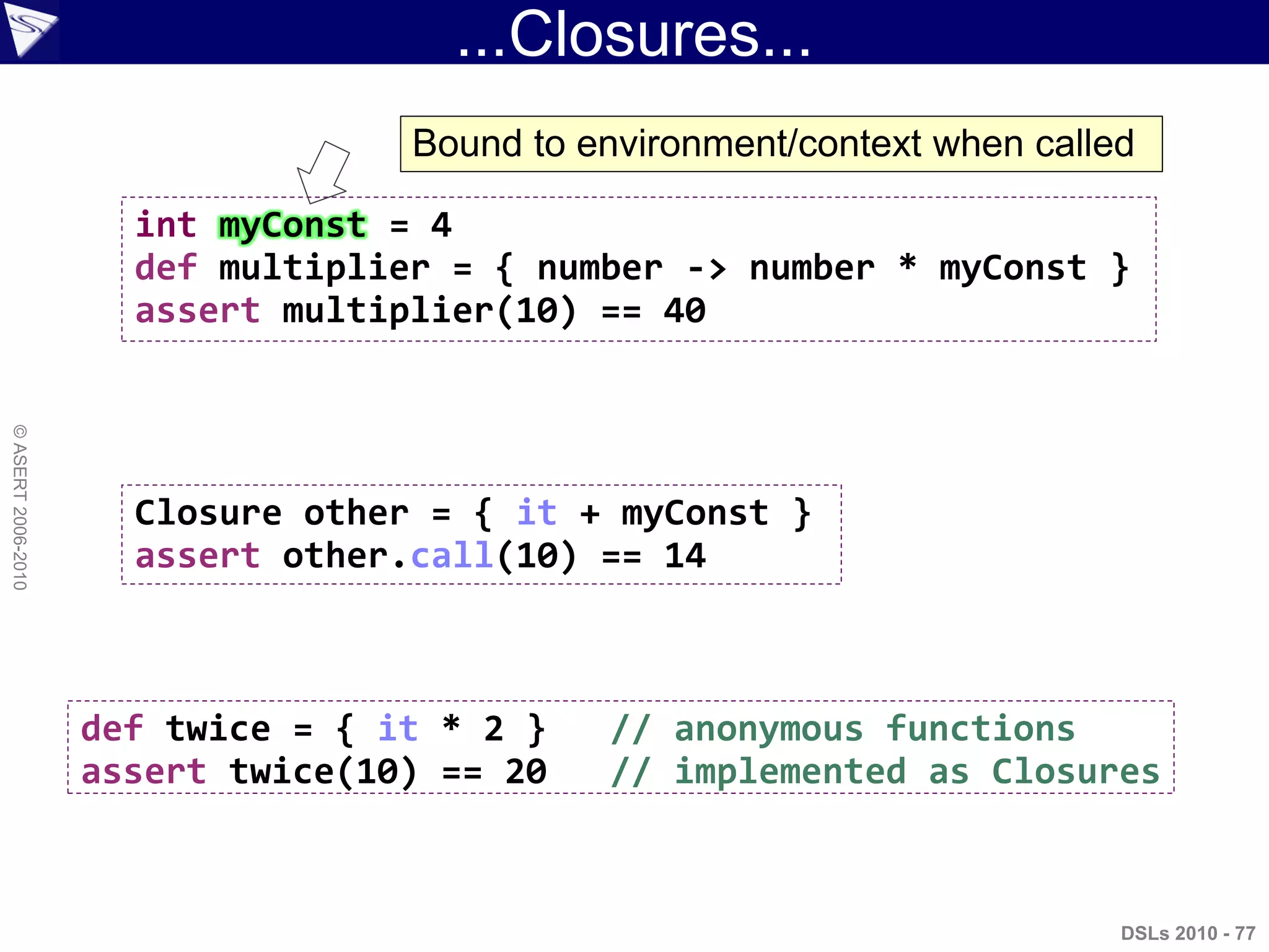 ...Closures...
DSLs 2010 - 77
©ASERT2006-2010
int myConst = 4
def multiplier = { number -> number * myConst }
assert multiplier(10) == 40
Closure other = { it + myConst }
assert other.call(10) == 14
def twice = { it * 2 } // anonymous functions
assert twice(10) == 20 // implemented as Closures
Bound to environment/context when called
 