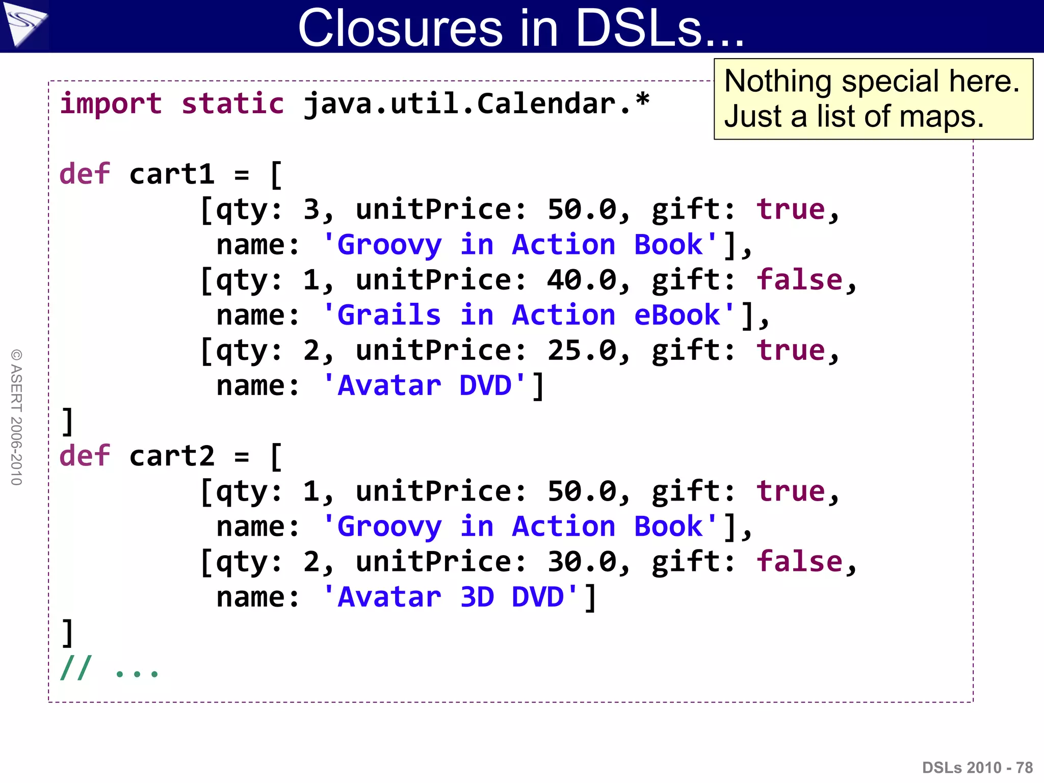 Closures in DSLs...
DSLs 2010 - 78
©ASERT2006-2010
import static java.util.Calendar.*
def cart1 = [
[qty: 3, unitPrice: 50.0, gift: true,
name: 'Groovy in Action Book'],
[qty: 1, unitPrice: 40.0, gift: false,
name: 'Grails in Action eBook'],
[qty: 2, unitPrice: 25.0, gift: true,
name: 'Avatar DVD']
]
def cart2 = [
[qty: 1, unitPrice: 50.0, gift: true,
name: 'Groovy in Action Book'],
[qty: 2, unitPrice: 30.0, gift: false,
name: 'Avatar 3D DVD']
]
// ...
Nothing special here.
Just a list of maps.
 