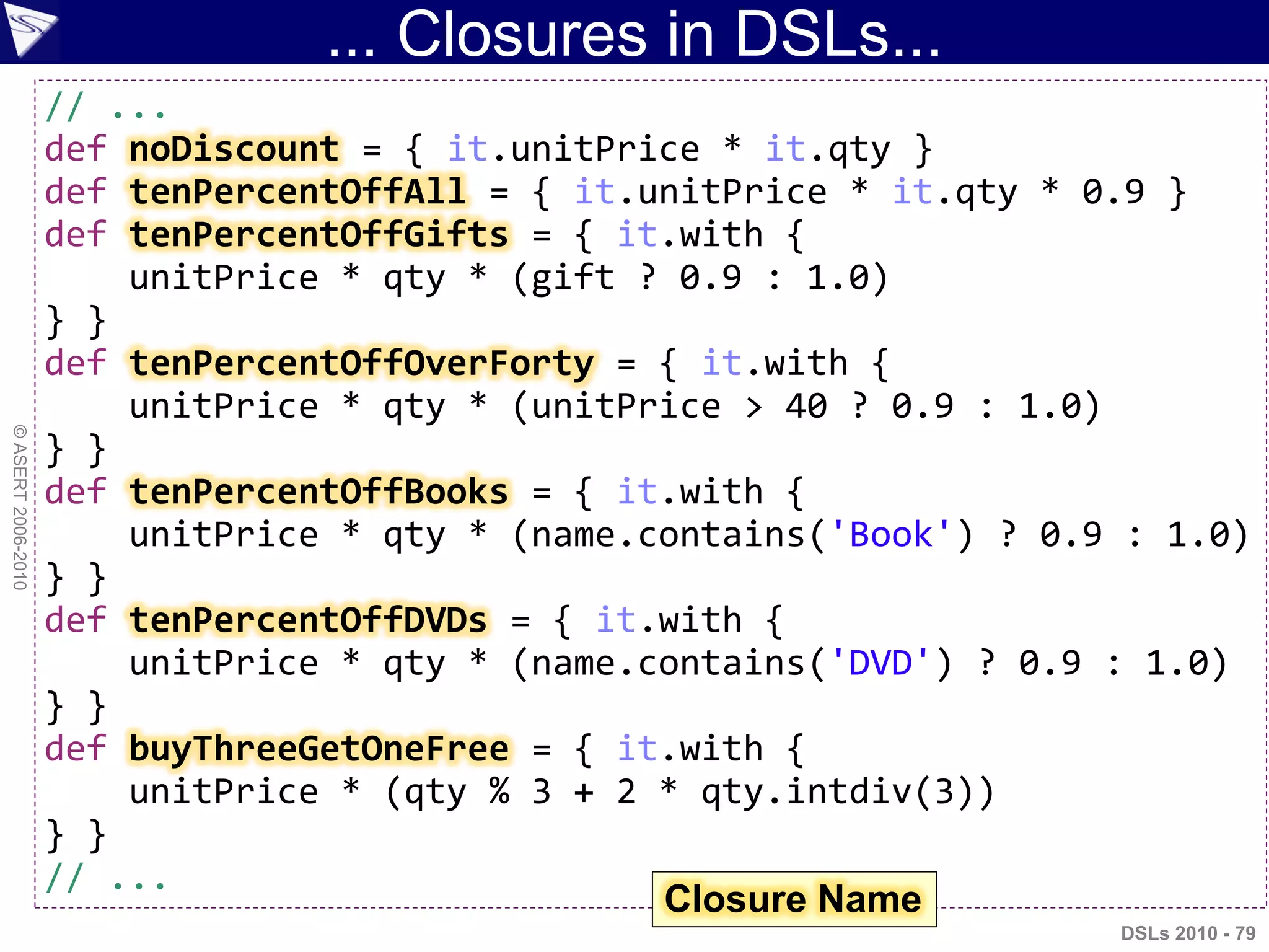 ... Closures in DSLs...
DSLs 2010 - 79
©ASERT2006-2010
// ...
def noDiscount = { it.unitPrice * it.qty }
def tenPercentOffAll = { it.unitPrice * it.qty * 0.9 }
def tenPercentOffGifts = { it.with {
unitPrice * qty * (gift ? 0.9 : 1.0)
} }
def tenPercentOffOverForty = { it.with {
unitPrice * qty * (unitPrice > 40 ? 0.9 : 1.0)
} }
def tenPercentOffBooks = { it.with {
unitPrice * qty * (name.contains('Book') ? 0.9 : 1.0)
} }
def tenPercentOffDVDs = { it.with {
unitPrice * qty * (name.contains('DVD') ? 0.9 : 1.0)
} }
def buyThreeGetOneFree = { it.with {
unitPrice * (qty % 3 + 2 * qty.intdiv(3))
} }
// ...
Closure Name
 