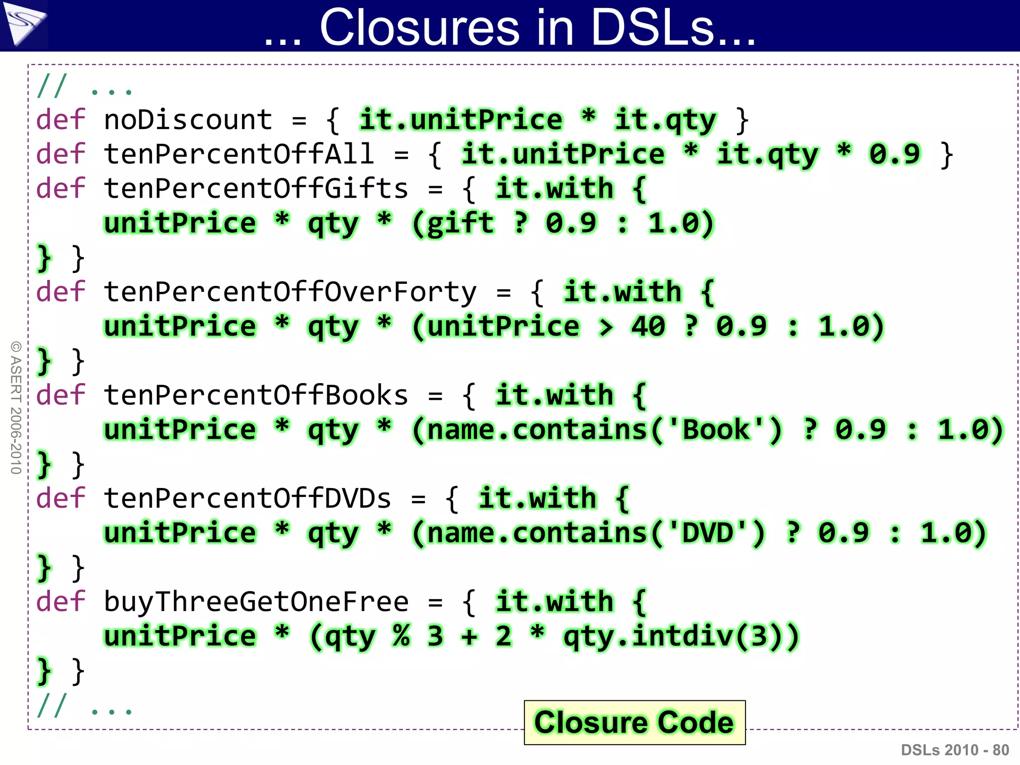 ... Closures in DSLs...
DSLs 2010 - 80
©ASERT2006-2010
// ...
def noDiscount = { it.unitPrice * it.qty }
def tenPercentOffAll = { it.unitPrice * it.qty * 0.9 }
def tenPercentOffGifts = { it.with {
unitPrice * qty * (gift ? 0.9 : 1.0)
} }
def tenPercentOffOverForty = { it.with {
unitPrice * qty * (unitPrice > 40 ? 0.9 : 1.0)
} }
def tenPercentOffBooks = { it.with {
unitPrice * qty * (name.contains('Book') ? 0.9 : 1.0)
} }
def tenPercentOffDVDs = { it.with {
unitPrice * qty * (name.contains('DVD') ? 0.9 : 1.0)
} }
def buyThreeGetOneFree = { it.with {
unitPrice * (qty % 3 + 2 * qty.intdiv(3))
} }
// ...
Closure Code
 