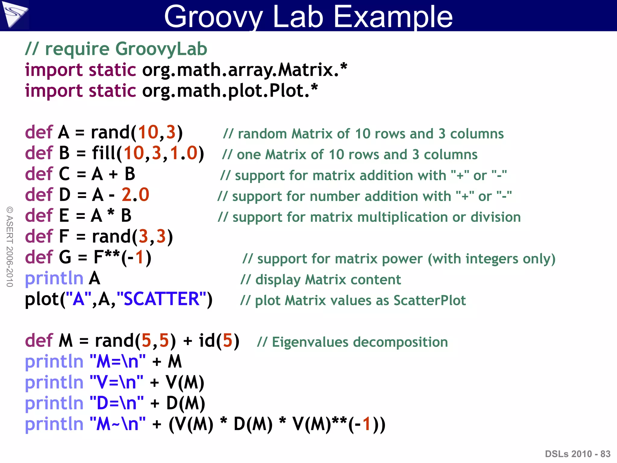 Groovy Lab Example
DSLs 2010 - 83
©ASERT2006-2010
// require GroovyLab
import static org.math.array.Matrix.*
import static org.math.plot.Plot.*
def A = rand(10,3) // random Matrix of 10 rows and 3 columns
def B = fill(10,3,1.0) // one Matrix of 10 rows and 3 columns
def C = A + B // support for matrix addition with "+" or "-"
def D = A - 2.0 // support for number addition with "+" or "-"
def E = A * B // support for matrix multiplication or division
def F = rand(3,3)
def G = F**(-1) // support for matrix power (with integers only)
println A // display Matrix content
plot("A",A,"SCATTER") // plot Matrix values as ScatterPlot
def M = rand(5,5) + id(5) // Eigenvalues decomposition
println "M=n" + M
println "V=n" + V(M)
println "D=n" + D(M)
println "M~n" + (V(M) * D(M) * V(M)**(-1))
 